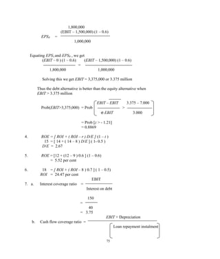 1,800,000
(EBIT – 1,500,000) (1 – 0.6)
EPSB =
1,000,000
Equating EPSA and EPSB , we get
(EBIT – 0 ) (1 – 0.6) (EBIT – 1,500,000) (1 – 0.6)
=
1,800,000 1,000,000
Solving this we get EBIT = 3,375,000 or 3.375 million
Thus the debt alternative is better than the equity alternative when
EBIT > 3.375 million
EBIT – EBIT 3.375 – 7.000
Prob(EBIT>3,375,000) = Prob >
σ EBIT 3.000
= Prob [z > - 1.21]
= 0.8869
4. ROE = [ ROI + ( ROI – r ) D/E ] (1 – t )
15 = [ 14 + ( 14 – 8 ) D/E ] ( 1- 0.5 )
D/E = 2.67
5. ROE = [12 + (12 – 9 ) 0.6 ] (1 – 0.6)
= 5.52 per cent
6. 18 = [ ROI + ( ROI – 8 ) 0.7 ] ( 1 – 0.5)
ROI = 24.47 per cent
EBIT
7. a. Interest coverage ratio =
Interest on debt
150
=
40
= 3.75
EBIT + Depreciation
b. Cash flow coverage ratio =
Loan repayment instalment
75
 