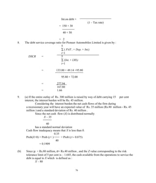 Int.on debt +
(1 – Tax rate)
= 150 + 30
40 + 50
= 2
8. The debt service coverage ratio for Pioneer Automobiles Limited is given by :
5
∑ ( PAT i + Depi + Inti)
i=1
DSCR = 5
∑ (Inti + LRIi)
i=1
= 133.00 + 49.14 +95.80
95.80 + 72.00
= 277.94
167.80
= 1.66
9. (a) If the entire outlay of Rs. 300 million is raised by way of debt carrying 15 per cent
interest, the interest burden will be Rs. 45 million.
Considering the interest burden the net cash flows of the firm during
a recessionary year will have an expected value of Rs. 35 million (Rs.80 million - Rs. 45
million ) and a standard deviation of Rs. 40 million .
Since the net cash flow (X) is distributed normally
X – 35
40
has a standard normal deviation
Cash flow inadequacy means that X is less than 0.
0.35
Prob(X<0) = Prob (z< ) = Prob (z<- 0.875)
40
= 0.1909
(b) Since µ = Rs.80 million, σ= Rs.40 million , and the Z value corresponding to the risk
tolerance limit of 5 per cent is – 1.645, the cash available from the operations to service the
debt is equal to X which is defined as :
X – 80
76
 