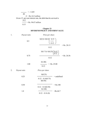 = - 1.645
40
X = Rs.14.2 million
Given 15 per cent interest rate, the debt than be serviced is
14.2
= Rs. 94.67 million
0.15
Chapter 21
DIVIDEND POLICY AND FIRM VALUE
1. Payout ratio Price per share
3(0.5)+3(0.5) 0.15
0.5
0.12
= Rs. 28.13
0.12
3(0.7 5)+3(0.25) 0.15
0.12
0.75 = Rs. 26.56
0.12
3(1.00)
1.00 = Rs. 25.00
0.12
2. Payout ratio Price per share
8(0.25)
0.25 = undefined
0.12 – 0.16(0.75)
8(0.50)
0.50 = Rs.100
0.12 – 0.16(0.50)
8(1.00)
1.0 =Rs.66.7
0.12 – 0.16 (0)
77
 