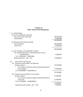 Chapter 23
Debt Analysis and Management
1. (i) Initial Outlay
(a) Cost of calling the old bonds
Face value of the old bonds 250,000,000
Call premium 15,000,000
265,000,000
(b) Net proceeds of the new bonds
Gross proceeds 250,000,000
Issue costs 10,000,000
240,000,000
(c) Tax savings on tax-deductible expenses
Tax rate[Call premium+Unamortised issue cost on
the old bonds] 9,200,000
0.4 [ 15,000,000 + 8,000,000]
Initial outlay i(a) – i(b) – i(c) 15,800,000
(ii) Annual Net Cash Savings
(a) Annual net cash outflow on old bonds
Interest expense 42,500,000
- Tax savings on interest expense and amortisation of
issue expenses 17,400,000
0.4 [42,500,000 + 8,000,000/10]
25,100,000
(b) Annual net cash outflow on new bonds
Interest expense 37,500,000
- Tax savings on interest expense and amortisation of
issue cost 15,500,000
0.4 [ 37,500,000 – 10,000,000/8]
22,000,000
Annual net cash savings : ii(a) – ii(b) 3,100,000
82
 