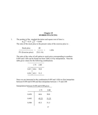 Chapter 25
HYBRID FINANCING
1. The product of the standard deviation and square root of time is :
σ t = 0.35 2 = 0.495
The ratio of the stock price to the present value of the exercise price is :
Stock price 40
= = 1.856
PV (Exercise price) 25/(1.16)
The ratio of the value of call option to stock price corresponding to numbers
0.495 and 1.856 can be found out from Table A.6 by interpolation. Note the
table gives values for the following combinations
1.75 2.00
0.45 44.6 50.8
0.50 45.3 51.3
Since we are interested in the combination 0.495 and 1.856 we first interpolate
between 0.450 and 0.500 and then interpolate between 1.75 and 2.00
Interpolation between 0.450 and 0.500 gives
1.75 2.00
0.450 44.6 50.8
0.495 45.23 51.25
0.500 45.3 51.3
87
 