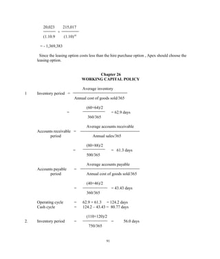 20,023 215,017
+
(1.10.9 (1.10)10
= - 1,369,383
Since the leasing option costs less than the hire purchase option , Apex should choose the
leasing option.
Chapter 26
WORKING CAPITAL POLICY
Average inventory
1 Inventory period =
Annual cost of goods sold/365
(60+64)/2
= = 62.9 days
360/365
Average accounts receivable
Accounts receivable =
period Annual sales/365
(80+88)/2
= = 61.3 days
500/365
Average accounts payable
Accounts payable =
period Annual cost of goods sold/365
(40+46)/2
= = 43.43 days
360/365
Operating cycle = 62.9 + 61.3 = 124.2 days
Cash cycle = 124.2 – 43.43 = 80.77 days
(110+120)/2
2. Inventory period = = 56.0 days
750/365
91
 