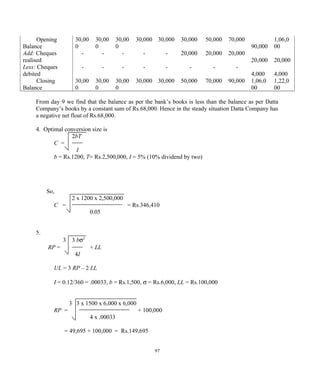 Opening
Balance
30,00
0
30,00
0
30,00
0
30,000 30,000 30,000 50,000 70,000
90,000
1,06,0
00
Add: Cheques
realised
- - - - - 20,000 20,000 20,000
20,000 20,000
Less: Cheques
debited
- - - - - - - -
4,000 4,000
Closing
Balance
30,00
0
30,00
0
30,00
0
30,000 30,000 50,000 70,000 90,000 1,06,0
00
1,22,0
00
From day 9 we find that the balance as per the bank’s books is less than the balance as per Datta
Company’s books by a constant sum of Rs.68,000. Hence in the steady situation Datta Company has
a negative net float of Rs.68,000.
4. Optimal conversion size is
2bT
C =
I
b = Rs.1200, T= Rs.2,500,000, I = 5% (10% dividend by two)
So,
2 x 1200 x 2,500,000
C = = Rs.346,410
0.05
5.
3 3 bσ2
RP = + LL
4I
UL = 3 RP – 2 LL
I = 0.12/360 = .00033, b = Rs.1,500, σ = Rs.6,000, LL = Rs.100,000
3 3 x 1500 x 6,000 x 6,000
RP = + 100,000
4 x .00033
= 49,695 + 100,000 = Rs.149,695
97
 