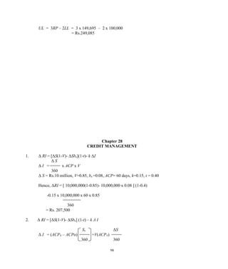 UL = 3RP – 2LL = 3 x 149,695 – 2 x 100,000
= Rs.249,085
Chapter 28
CREDIT MANAGEMENT
1. Δ RI = [ΔS(1-V)- ΔSbn](1-t)- k ΔI
Δ S
Δ I = x ACP x V
360
Δ S = Rs.10 million, V=0.85, bn =0.08, ACP= 60 days, k=0.15, t = 0.40
Hence, ΔRI = [ 10,000,000(1-0.85)- 10,000,000 x 0.08 ] (1-0.4)
-0.15 x 10,000,000 x 60 x 0.85
360
= Rs. 207,500
2. Δ RI = [ΔS(1-V)- ΔSbn] (1-t) – k Δ I
So ΔS
Δ I = (ACPN – ACPo) +V(ACPN)
360 360
98
 