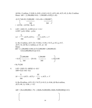 ΔS=Rs.1.5 million, V=0.80, bn=0.05, t=0.45, k=0.15, ACPN=60, ACPo=45, So=Rs.15 million
Hence ΔRI = [1,500,000(1-0.8) – 1,500,000 x 0.05] (1-.45)
-0.15 (60-45) 15,000,000 + 0.8 x 60 x 1,500,000
360 360
= 123750 – 123750 = Rs. 0
3. Δ RI = [ΔS(1-V) –Δ DIS ] (1-t) + k Δ I
Δ DIS = pn(So+ΔS)dn – poSodo
So ΔS
Δ I = (ACPo-ACPN) - x ACPN x V
360 360
So =Rs.12 million, ACPo=24, V=0.80, t= 0.50, r=0.15, po=0.3, pn=0.7,
ACPN=16, ΔS=Rs.1.2 million, do=.01, dn= .02
Hence
ΔRI = [ 1,200,000(1-0.80)-{0.7(12,000,000+1,200,000).02-
0.3(12,000,000).01}](1-0.5)
12,000,000 1,200,000
+ 0.15 (24-16) - x 16 x 0.80
360 360
= Rs.79,200
4. Δ RI = [ΔS(1-V)- ΔBD](1-t) –kΔ I
ΔBD=bn(So+ΔS) –boSo
So ΔS
ΔI = (ACPN –ACPo) + x ACPN x V
360 360
So=Rs.50 million, ACPo=25, V=0.75, k=0.15, bo=0.04, ΔS=Rs.6 million,
ACPN=40 , bn= 0.06 , t = 0.3
ΔRI = [ Rs.6,000,000(1-.75) –{.06(Rs.56,000,000)-.04(Rs.50,000,000)](1-0.3)
99
 