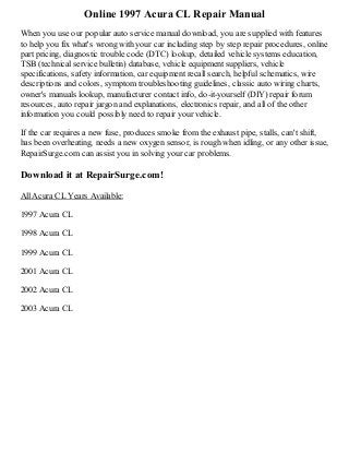 Online 1997 Acura CL Repair Manual
When you use our popular auto service manual download, you are supplied with features
to help you fix what's wrong with your car including step by step repair procedures, online
part pricing, diagnostic trouble code (DTC) lookup, detailed vehicle systems education,
TSB (technical service bulletin) database, vehicle equipment suppliers, vehicle
specifications, safety information, car equipment recall search, helpful schematics, wire
descriptions and colors, symptom troubleshooting guidelines, classic auto wiring charts,
owner's manuals lookup, manufacturer contact info, do-it-yourself (DIY) repair forum
resources, auto repair jargon and explanations, electronics repair, and all of the other
information you could possibly need to repair your vehicle.
If the car requires a new fuse, produces smoke from the exhaust pipe, stalls, can't shift,
has been overheating, needs a new oxygen sensor, is rough when idling, or any other issue,
RepairSurge.com can assist you in solving your car problems.

Download it at RepairSurge.com!
All Acura CL Years Available:
1997 Acura CL
1998 Acura CL
1999 Acura CL
2001 Acura CL
2002 Acura CL
2003 Acura CL

 