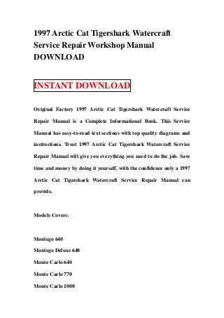 1997 Arctic Cat Tigershark Watercraft
Service Repair Workshop Manual
DOWNLOAD


INSTANT DOWNLOAD

Original Factory 1997 Arctic Cat Tigershark Watercraft Service

Repair Manual is a Complete Informational Book. This Service

Manual has easy-to-read text sections with top quality diagrams and

instructions. Trust 1997 Arctic Cat Tigershark Watercraft Service

Repair Manual will give you everything you need to do the job. Save

time and money by doing it yourself, with the confidence only a 1997

Arctic Cat Tigershark Watercraft Service Repair Manual can

provide.



Models Covers:



Montego 640

Montego Deluxe 640

Monte Carlo 640

Monte Carlo 770

Monte Carlo 1000
 