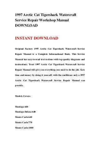 1997 Arctic Cat Tigershark Watercraft
Service Repair Workshop Manual
DOWNLOAD
INSTANT DOWNLOAD
Original Factory 1997 Arctic Cat Tigershark Watercraft Service
Repair Manual is a Complete Informational Book. This Service
Manual has easy-to-read text sections with top quality diagrams and
instructions. Trust 1997 Arctic Cat Tigershark Watercraft Service
Repair Manual will give you everything you need to do the job. Save
time and money by doing it yourself, with the confidence only a 1997
Arctic Cat Tigershark Watercraft Service Repair Manual can
provide.
Models Covers:
Montego 640
Montego Deluxe 640
Monte Carlo 640
Monte Carlo 770
Monte Carlo 1000
 