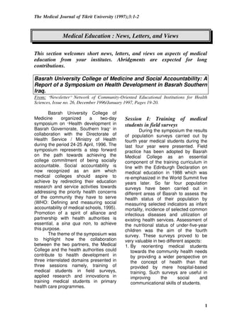 The Medical Journal of Tikrit University (1997);3:1-2
1
Medical Education : News, Letters, and Views
This section welcomes short news, letters, and views on aspects of medical
education from your institutes. Abridgments are expected for long
contributions.
Basrah University College of Medicine and Social Accountability: A
Report of a Symposium on Health Development in Basrah Southern
Iraq.
From: “Newsletter” Network of Community-Oriented Educational Institutions for Health
Sciences, Issue no. 26, December 1996/January 1997, Pages 19-20.
Basrah University College of
Medicine organized a two-day
symposium on “Health development in
Basrah Governorate, Southern Iraq” in
collaboration with the Directorate of
Health Service / Ministry of Health
during the period 24-25 April, 1996. The
symposium represents a step forward
on the path towards achieving the
college commitment of being socially
accountable. Social accountability is
now recognized as an aim which
medical colleges should aspire to
achieve by redirecting their education
research and service activities towards
addressing the priority health concerns
of the community they have to serve
(WHO: Defining and measuring social
accountability of medical schools, 1995).
Promotion of a spirit of alliance and
partnership with health authorities is
essential, a sina qua non, to achieve
this purpose.
The theme of the symposium was
to highlight how the collaboration
between the two partners, the Medical
College and the health authorities could
contribute to health development in
three interrelated domains presented in
three sessions namely, training of
medical students in field surveys,
applied research and innovations in
training medical students in primary
health care programmes.
Session I: Training of medical
students in field surveys
During the symposium the results
of population surveys carried out by
fourth year medical students during the
last four year were presented. Field
practice has been adopted by Basrah
Medical College as an essential
component of the training curriculum in
line with the Edinburgh Declaration on
medical education in 1988 which was
re-emphasized in the World Summit five
years later. So far four population
surveys have been carried out in
different areas of Basrah to assess the
health status of their population by
measuring selected indicators as infant
mortality, incidence of selected common
infectious diseases and utilization of
existing health services. Assessment of
the nutritional status of under-five-year
children was the aim of the fourth
survey. These surveys proved to be
very valuable in two different aspects:
1. By reorienting medical students
towards the community health needs
by providing a wider perspective on
the concept of health than that
provided by mere hospital-based
training. Such surveys are useful in
improving the social and
communicational skills of students.
 