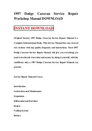 1997 Dodge Caravan Service                                 Repair
Workshop Manual DOWNLOAD

INSTANT DOWNLOAD

Original Factory 1997 Dodge Caravan Service Repair Manual is a

Complete Informational Book. This Service Manual has easy-to-read

text sections with top quality diagrams and instructions. Trust 1997

Dodge Caravan Service Repair Manual will give you everything you

need to do the job. Save time and money by doing it yourself, with the

confidence only a 1997 Dodge Caravan Service Repair Manual can

provide.



Service Repair Manual Covers:



Introduction

Lubrication and Maintenance

Suspension

Differential and Driveline

Brakes

Cooling System

Battery
 