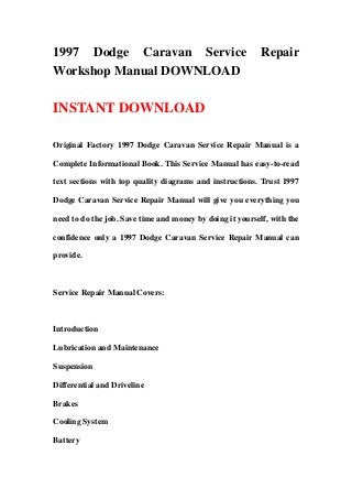 1997 Dodge Caravan Service Repair
Workshop Manual DOWNLOAD
INSTANT DOWNLOAD
Original Factory 1997 Dodge Caravan Service Repair Manual is a
Complete Informational Book. This Service Manual has easy-to-read
text sections with top quality diagrams and instructions. Trust 1997
Dodge Caravan Service Repair Manual will give you everything you
need to do the job. Save time and money by doing it yourself, with the
confidence only a 1997 Dodge Caravan Service Repair Manual can
provide.
Service Repair Manual Covers:
Introduction
Lubrication and Maintenance
Suspension
Differential and Driveline
Brakes
Cooling System
Battery
 