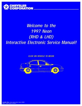 Welcome to the
1997 Neon
(RHD & LHD)
Interactive Electronic Service Manual!
CLICK ON VEHICLE TO BEGIN
tweddle litho: dom parts cdrom demo 09/96
page 4 <output:1248 ET 01/22/97>
 
