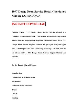 1997 Dodge Neon Service Repair Workshop
Manual DOWNLOAD

INSTANT DOWNLOAD

Original Factory 1997 Dodge Neon Service Repair Manual is a

Complete Informational Book. This Service Manual has easy-to-read

text sections with top quality diagrams and instructions. Trust 1997

Dodge Neon Service Repair Manual will give you everything you

need to do the job. Save time and money by doing it yourself, with the

confidence only a 1997 Dodge Neon Service Repair Manual can

provide.



Service Repair Manual Covers:



Introduction

Lubrication and Maintenance

Suspension

Differential and Driveline

Brakes

Clutch

Cooling
 