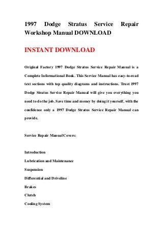 1997 Dodge Stratus Service                                 Repair
Workshop Manual DOWNLOAD

INSTANT DOWNLOAD

Original Factory 1997 Dodge Stratus Service Repair Manual is a

Complete Informational Book. This Service Manual has easy-to-read

text sections with top quality diagrams and instructions. Trust 1997

Dodge Stratus Service Repair Manual will give you everything you

need to do the job. Save time and money by doing it yourself, with the

confidence only a 1997 Dodge Stratus Service Repair Manual can

provide.



Service Repair Manual Covers:



Introduction

Lubrication and Maintenance

Suspension

Differential and Driveline

Brakes

Clutch

Cooling System
 