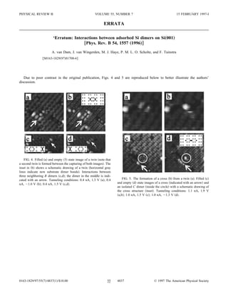 PHYSICAL REVIEW B                                     VOLUME 55, NUMBER 7                                      15 FEBRUARY 1997-I

                                                             ERRATA

                        ‘Erratum: Interactions between adsorbed Si dimers on Si„001…
                                       †Phys. Rev. B 54, 1557 „1996…‡
                       A. van Dam, J. van Wingerden, M. J. Haye, P. M. L. O. Scholte, and F. Tuinstra
                 S0163-1829 97 01708-6




   Due to poor contrast in the original publication, Figs. 4 and 5 are reproduced below to better illustrate the authors’
discussion.




    FIG. 4. Filled a and empty 5 state image of a twin note that
a second twin is formed between the capturing of both images . The
inset in b shows a schematic drawing of a twin horizontal gray
lines indicate new substrate dimer bonds . Interactions between
three neighboring B dimers c,d ; the dimer in the middle is indi-
cated with an arrow. Tunneling conditions: 0.4 nA, 1.3 V a ; 0.4         FIG. 5. The formation of a cross b from a twin a . Filled c
nA, 1.0 V b ; 0.4 nA, 1.5 V c,d .                                    and empty d state images of a cross indicated with an arrow and
                                                                     an isolated C dimer inside the circle with a schematic drawing of
                                                                     the cross structure inset . Tunneling conditions: 1.1 nA, 1.9 V
                                                                      a,b ; 1.0 nA, 1.5 V c ; 1.0 nA, 1.3 V d .




0163-1829/97/55 7 /4837 1 /$10.00                              55    4837                      © 1997 The American Physical Society
 