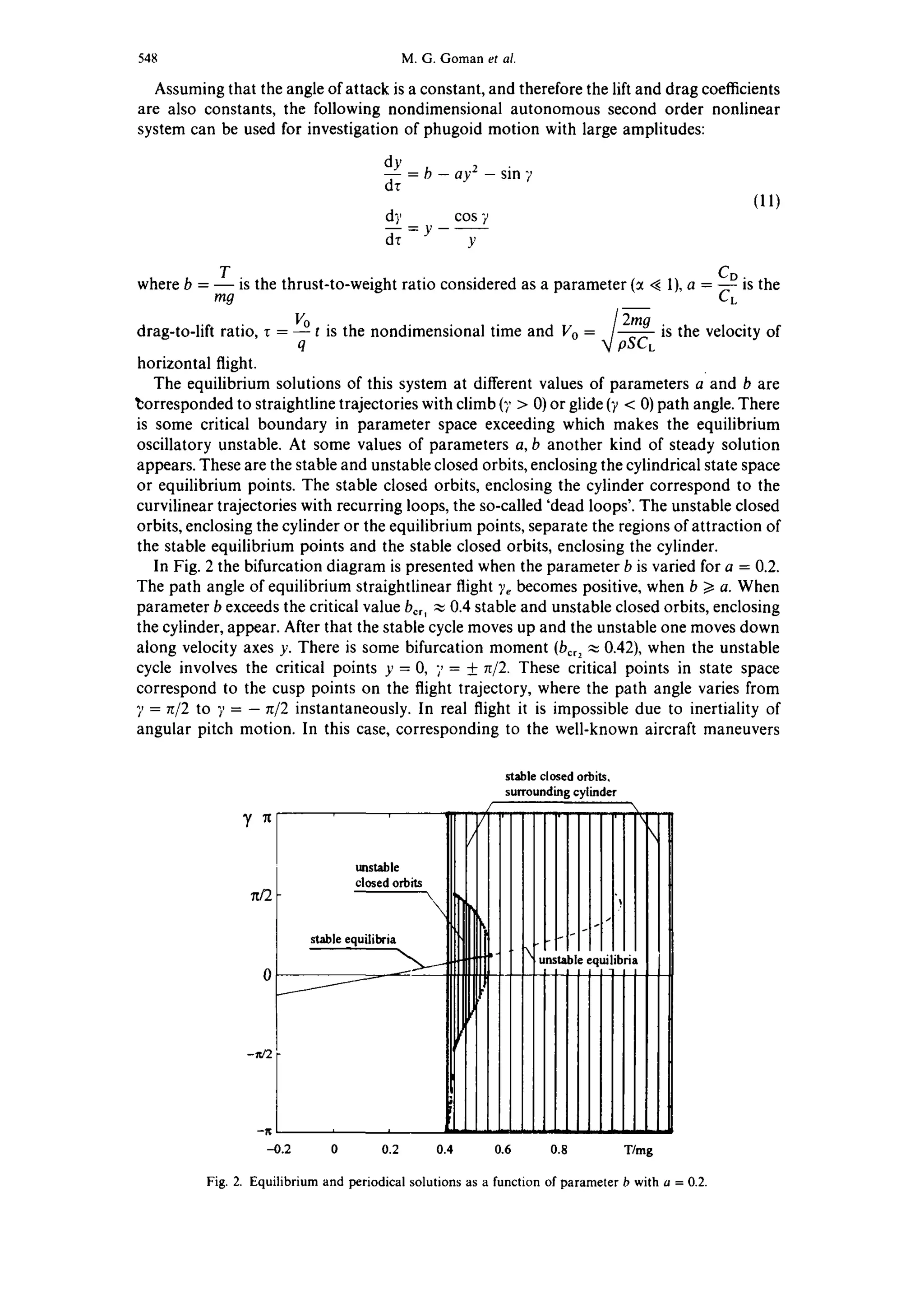 548 M.G. Goman et al.
Assuming that the angle of attack is a constant, and therefore the lift and drag coefficients
are also constants, the following nondimensional autonomous second order nonlinear
system can be used for investigation of phugoid motion with large amplitudes:
--cl~) = b - ay 2 - sin 7
dr
d), cos 7
dr - y Y
(11)
T CD.
where b m9 is the thrust-to-weight ratio considered as a parameter (:t <~1), a ~. ts the
2mg
drag-to-lift ratio, r = VOqt is the nondimensional time and Vo = ~]pSCLis the velocity of
horizontal flight.
The equilibrium solutions of this system at different values of parameters a and b are
~:orresponded to straightline trajectories with climb (7 > 0) or glide ('/< 0) path angle. There
is some critical boundary in parameter space exceeding which makes the equilibrium
oscillatory unstable. At some values of parameters a, b another kind of steady solution
appears. These are the stable and unstable closed orbits, enclosing the cylindrical state space
or equilibrium points. The stable closed orbits, enclosing the cylinder correspond to the
curvilinear trajectories with recurring loops, the so-called 'dead loops'. The unstable closed
orbits, enclosing the cylinder or the equilibrium points, separate the regions of attraction of
the stable equilibrium points and the stable closed orbits, enclosing the cylinder.
In Fig. 2 the bifurcation diagram is presented when the parameter b is varied for a = 0.2.
The path angle of equilibrium straightlinear flight ~ becomes positive, when b >/a. When
parameter b exceeds the critical value bcr, ,~ 0.4 stable and unstable closed orbits, enclosing
the cylinder, appear. After that the stable cycle moves up and the unstable one moves down
along velocity axes y. There is some bifurcation moment (bcr2~ 0.42), when the unstable
cycle involves the critical points y = 0, 7= + ~/2. These critical points in state space
correspond to the cusp points on the flight trajectory, where the path angle varies from
7 = ~/2 to ?, = - n/2 instantaneously. In real flight it is impossible due to inertiality of
angular pitch motion. In this case, corresponding to the well-known aircraft maneuvers
y n
rd2
-~,e2
stable closed orbits,
surroundingcylinder
/
, i "
closed orbits  ~ J
stable e.quilibria~ unstable|I~I I
.------ ............ equilibria
4.2 0 0.2 0.4 0.6 0.8 Wmg
Fig. 2. Equilibrium and periodical solutions as a function of parameter b with a = 0.2.
 