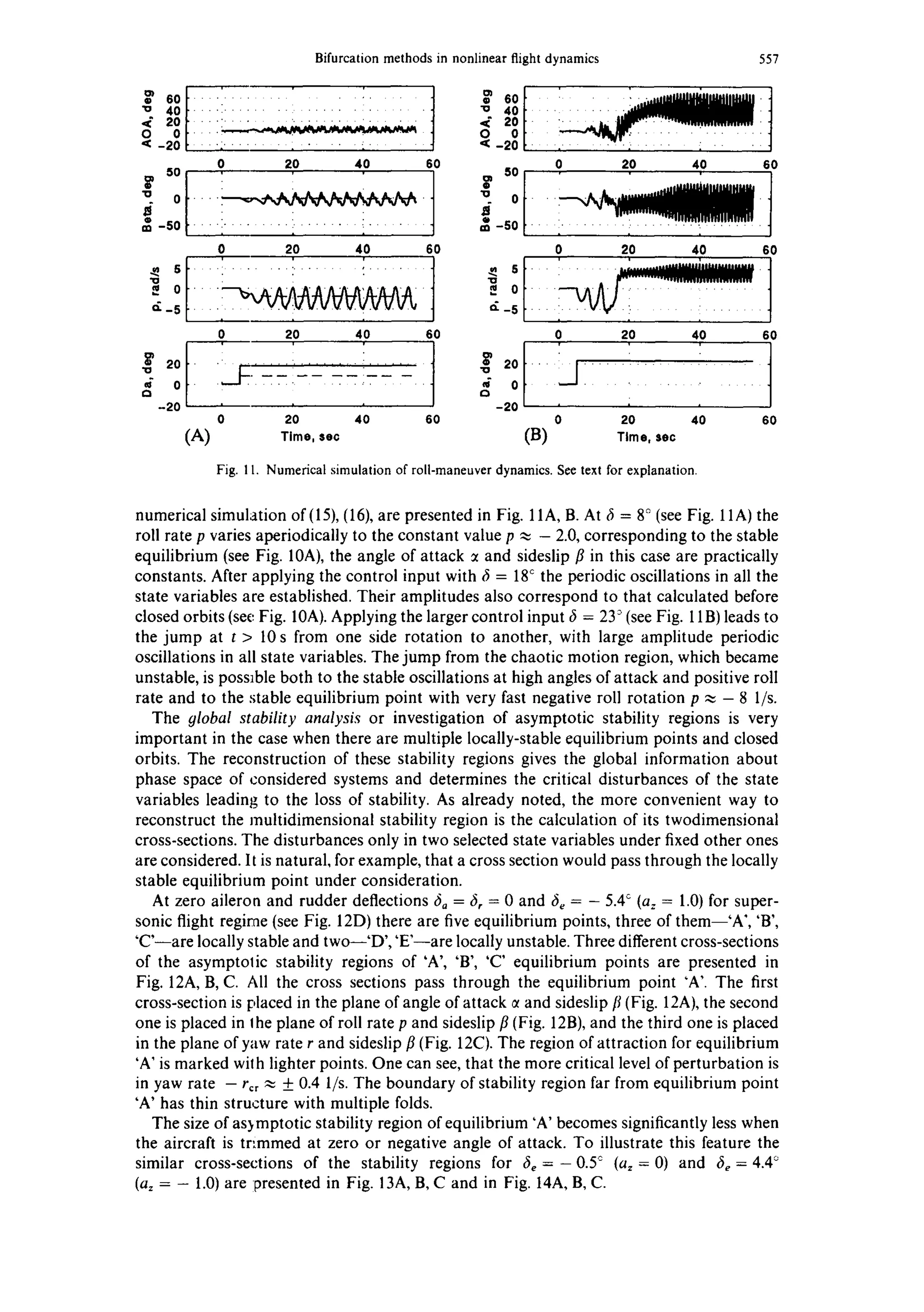 Bifurcation methods in nonlinear flight dynamics
• 60
-o 40
•g 20
0 0
< -20
0 20 40 60
•1o 0 "o 0
-so ~ -so
0 20 40 60
I ' ' 1
~o ~o
~-5 ~-5
557
0 20 40 60
~.2o • ~ 20
" 0 d 0
a o
-20 ' ' ' -20
0 20 40 60
(A) Time, $ec
"o 40
<" 20
0 0
< -20 . . . . . . . . . . . . . . . . . . . .
0 20 40 60
i , , ,
0 20 40 60
0 20 40 60
0 20 40 60
(B) Time, sec
Fig. 11. Numerical simulation of roll-maneuver dynamics. See text for explanation.
numerical simulation of(15), (16), are presented in Fig. 11A, B. At (5 = 8° (see Fig. 11A) the
roll rate p varies aperiodicaily to the constant value p ~ - 2.0, corresponding to the stable
equilibrium (see Fig. 10A), the angle of attack :~ and sideslip/~ in this case are practically
constants. After applying the control input with (5 = 18° the periodic oscillations in all the
state variables are established. Their amplitudes also correspond to that calculated before
closed orbits (see'.Fig. 10A). Applying the larger control input (5 = 23° (see Fig. 11B) leads to
the jump at t > 10 s from one side rotation to another, with large amplitude periodic
oscillations in all state variables. The jump from the chaotic motion region, which became
unstable, is possible both to the stable oscillations at high angles of attack and positive roll
rate and to the stable equilibrium point with very fast negative roll rotation p ~ - 8 1/s.
The 91obal stability analysis or investigation of asymptotic stability regions is very
important in the case when there are multiple locally-stable equilibrium points and closed
orbits. The reconstruction of these stability regions gives the global information about
phase space of considered systems and determines the critical disturbances of the state
variables leading to the loss of stability. As already noted, the more convenient way to
reconstruct the multidimensional stability region is the calculation of its twodimensional
cross-sections. The disturbances only in two selected state variables under fixed other ones
are considered. It is natural, for example, that a cross section would pass through the locally
stable equilibrium point under consideration.
At zero aileron and rudder deflections (sa = (5, = 0 and (5~= - 5.4° (az = 1.0) for super-
sonic flight regime (see Fig. 12D) there are five equilibrium points, three of them--'A', 'B',
'C'--are locally stable and two--'D', 'E'--are locally unstable. Three different cross-sections
of the asymptolic stability regions of 'A', 'B', 'C' equilibrium points are presented in
Fig. 12A, B, C. All the cross sections pass through the equilibrium point 'A'. The first
cross-section is placed in the plane of angle of attack ~ and sideslip fl (Fig. 12A), the second
one is placed in Ihe plane of roll rate p and sideslip/~ (Fig. 12B), and the third one is placed
in the plane of yaw rate r and sideslip/~ (Fig. 12C). The region of attraction for equilibrium
'A' is marked wi!h lighter points. One can see, that the more critical level of perturbation is
in yaw rate - r¢r ~ + 0.4 l/s. The boundary of stability region far from equilibrium point
'A' has thin structure with multiple folds.
The size of as)mptotic stability region of equilibrium 'A' becomes significantly less when
the aircraft is tr',mmed at zero or negative angle of attack. To illustrate this feature the
similar cross-sections of the stability regions for (5~=- 0.5° (a= = 0) and (se = 4.4°
(az = - 1.0) are presented in Fig. 13A, B, C and in Fig. 14A, B, C.
 