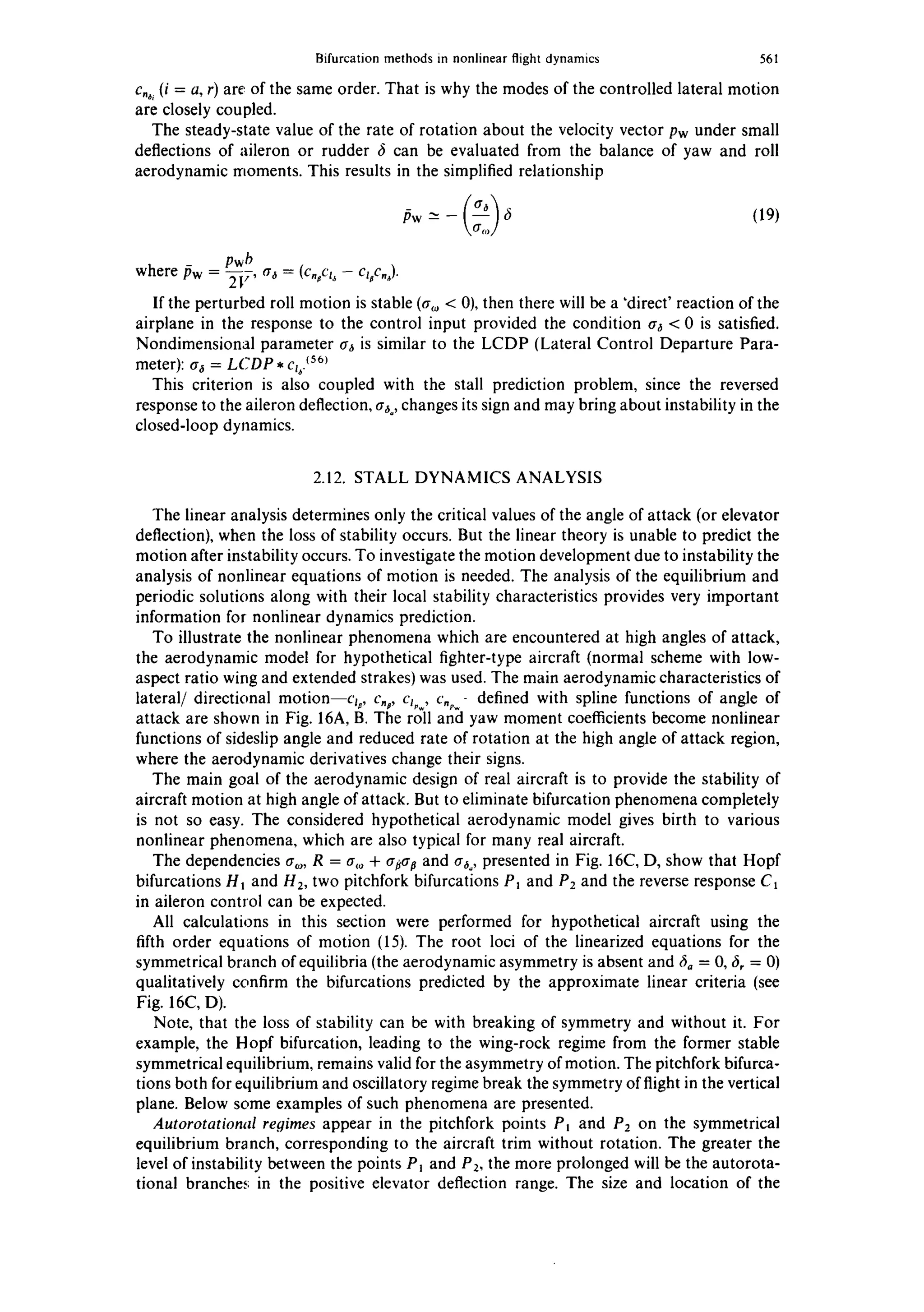 Bifurcation methods in nonlinear flight dynamics 561
c.~, (i = a, r) are of the same order. That is why the modes of the controlled lateral motion
are closely coupled.
The steady-state value of the rate of rotation about the velocity vector Pw under small
deflections of aileron or rudder 6 can be evaluated from the balance of yaw and roll
aerodynamic moments. This results in the simplified relationship
Pw -~ - 6 (19)
pwb
where/Sw = ~7' tr~ = (c,,cl~ - cz,c,,).
If the perturbed roll motion is stable (ao, < 0), then there will be a 'direct' reaction of the
airplane in the response to the control input provided the condition tr6 < 0 is satisfied.
Nondimensional parameter tr6 is similar to the LCDP (Lateral Control Departure Para-
meter): a6 = LCDP * cz. ~561
This criterion is also coupled with the stall prediction problem, since the reversed
response to the aileron deflection, a~o,changes its sign and may bring about instability in the
closed-loop dynamics.
2.12. STALL DYNAMICS ANALYSIS
The linear analysis determines only the critical values of the angle of attack (or elevator
deflection), when the loss of stability occurs. But the linear theory is unable to predict the
motion after instability occurs. To investigate the motion development due to instability the
analysis of nonlinear equations of motion is needed. The analysis of the equilibrium and
periodic solutions along with their local stability characteristics provides very important
information for nonlinear dynamics prediction.
To illustrate the nonlinear phenomena which are encountered at high angles of attack,
the aerodynamic model for hypothetical fighter-type aircraft (normal scheme with low-
aspect ratio wing and extended strakes) was used. The main aerodynamic characteristics of
lateral/directional motion--c~: c,: c~,w,c.~- defined with spline functions of angle of
attack are shown in Fig. 16A, B. The roll and yaw moment coefficients become nonlinear
functions of sideslip angle and reduced rate of rotation at the high angle of attack region,
where the aerodynamic derivatives change their signs.
The main goal of the aerodynamic design of real aircraft is to provide the stability of
aircraft motion at high angle of attack. But to eliminate bifurcation phenomena completely
is not so easy. The considered hypothetical aerodynamic model gives birth to various
nonlinear phenomena, which are also typical for many real aircraft.
The dependencies ao,, R = a,~ + a#tr# and a~o,presented in Fig. 16C, D, show that Hopf
bifurcations Ht and H2, two pitchfork bifurcations P~ and P2 and the reverse response C1
in aileron control can be expected.
All calculations in this section were performed for hypothetical aircraft using the
fifth order equations of motion (15). The root loci of the linearized equations for the
symmetrical branch of equilibria (the aerodynamic asymmetry is absent and 6o = 0, 6, = 0)
qualitatively confirm the bifurcations predicted by the approximate linear criteria (see
Fig. 16C, D).
Note, that the loss of stability can be with breaking of symmetry and without it. For
example, the Hopf bifurcation, leading to the wing-rock regime from the former stable
symmetrical equilibrium, remains valid for the asymmetry of motion. The pitchfork bifurca-
tions both for equilibrium and oscillatory regime break the symmetry of flight in the vertical
plane. Below some examples of such phenomena are presented.
Autorotational regimes appear in the pitchfork points P~ and P2 on the symmetrical
equilibrium branch, corresponding to the aircraft trim without rotation. The greater the
level of instability between the points P~ and P2, the more prolonged will be the autorota-
tional branches in the positive elevator deflection range. The size and location of the
 