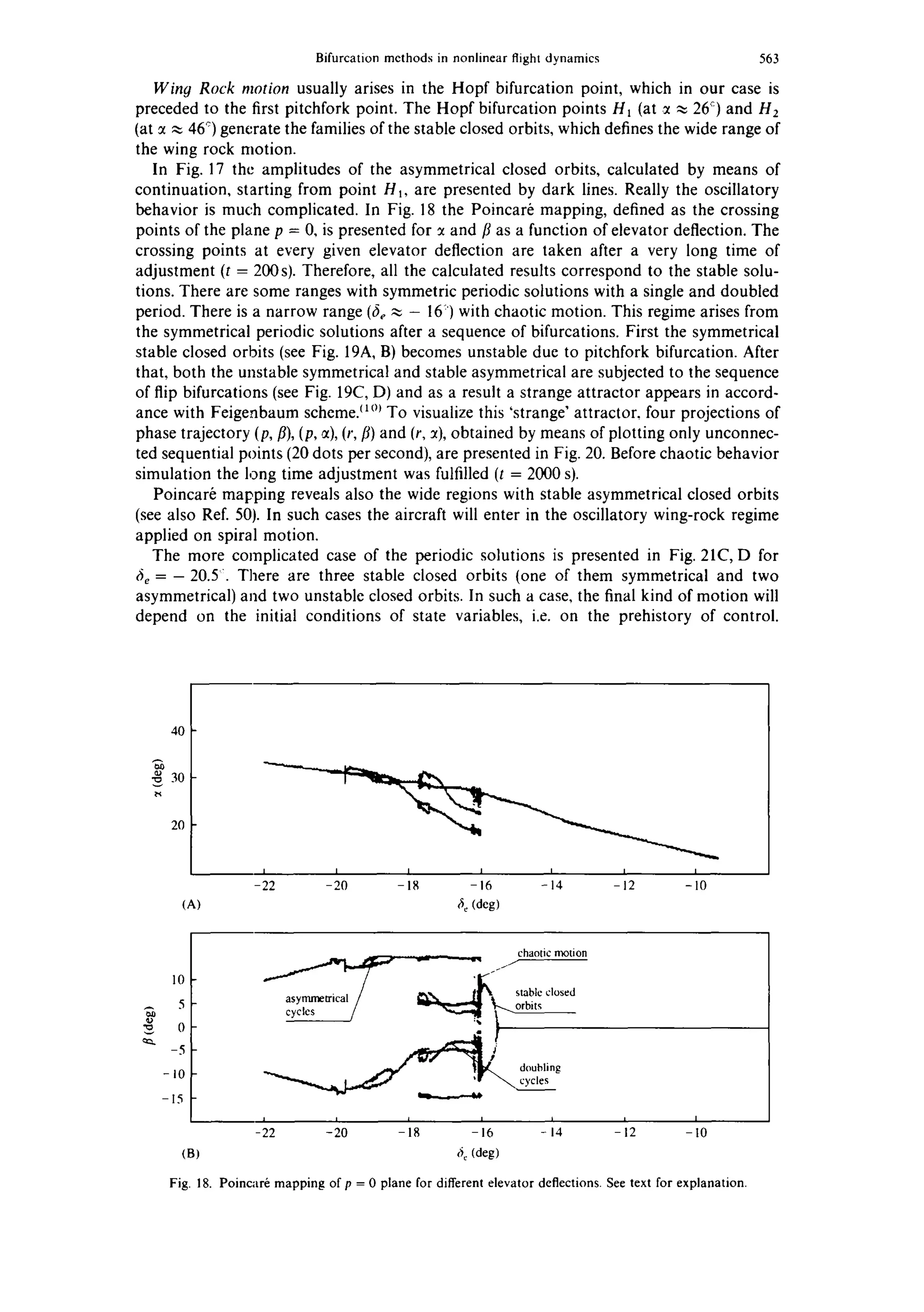 Bifurcation mcthods in nonlinear flight dynamics 563
Winy Rock motion usually arises in the Hopf bifurcation point, which in our case is
preceded to the first pitchfork point. The Hopf bifurcation points Ht (at ~ ~ 2C) and H2
(at :t ~, 46°) generate the families of the stable closed orbits, which defines the wide range of
the wing rock motion.
In Fig. 17 the amplitudes of the asymmetrical closed orbits, calculated by means of
continuation, starting from point Hi, are presented by dark lines. Really the oscillatory
behavior is much complicated. In Fig. 18 the Poincar~ mapping, defined as the crossing
points of the plane p = 0, is presented for :t and/3 as a function of elevator deflection. The
crossing points at every given elevator deflection are taken after a very long time of
adjustment (t = 200s). Therefore, all the calculated results correspond to the stable solu-
tions. There are some ranges with symmetric periodic solutions with a single and doubled
period. There is a narrow range (fie~ - IC) with chaotic motion. This regime arises from
the symmetrical periodic solutions after a sequence of bifurcations. First the symmetrical
stable closed orbits (see Fig. 19A, B) becomes unstable due to pitchfork bifurcation. After
that, both the unstable symmetrical and stable asymmetrical are subjected to the sequence
of flip bifurcations (see Fig. 19C, D) and as a result a strange attractor appears in accord-
ance with Feigenbaum scheme/~°~ To visualize this 'strange' attractor, four projections of
phase trajectory (p, fl),(p, ~t),(r, fl) and (r, :t), obtained by means of plotting only unconnec-
ted sequential points (20 dots per second), are presented in Fig. 20. Before chaotic behavior
simulation the long time adjustment was fulfilled (t = 2000 s).
Poincar~ mapping reveals also the wide regions with stable asymmetrical closed orbits
(see also Ref. 50). In such cases the aircraft will enter in the oscillatory wing-rock regime
applied on spiral motion.
The more complicated case of the periodic solutions is presented in Fig. 21C, D for
6~ =- 20.5 ~. There are three stable closed orbits (one of them symmetrical and two
asymmetrical) and two unstable closed orbits. In such a case, the final kind of motion will
depend on the initial conditions of state variables, i.e. on the prehistory of control.
40
30
20
(A)
I I I I I I I
-22 -20 -18 -16 - 14 -12 -10
fie (deg)
10
5
0
-5
-10
-15
chaoticmotion
-- ~ ] doubling
, , , ,, , , ,
-22 -20 - 8 - 6 -14 - 2 -I0
(B) 6~.(deg)
Fig. 18. Poincar6 mapping of p = 0 plane for different elevator deflections. See text for explanation.
 