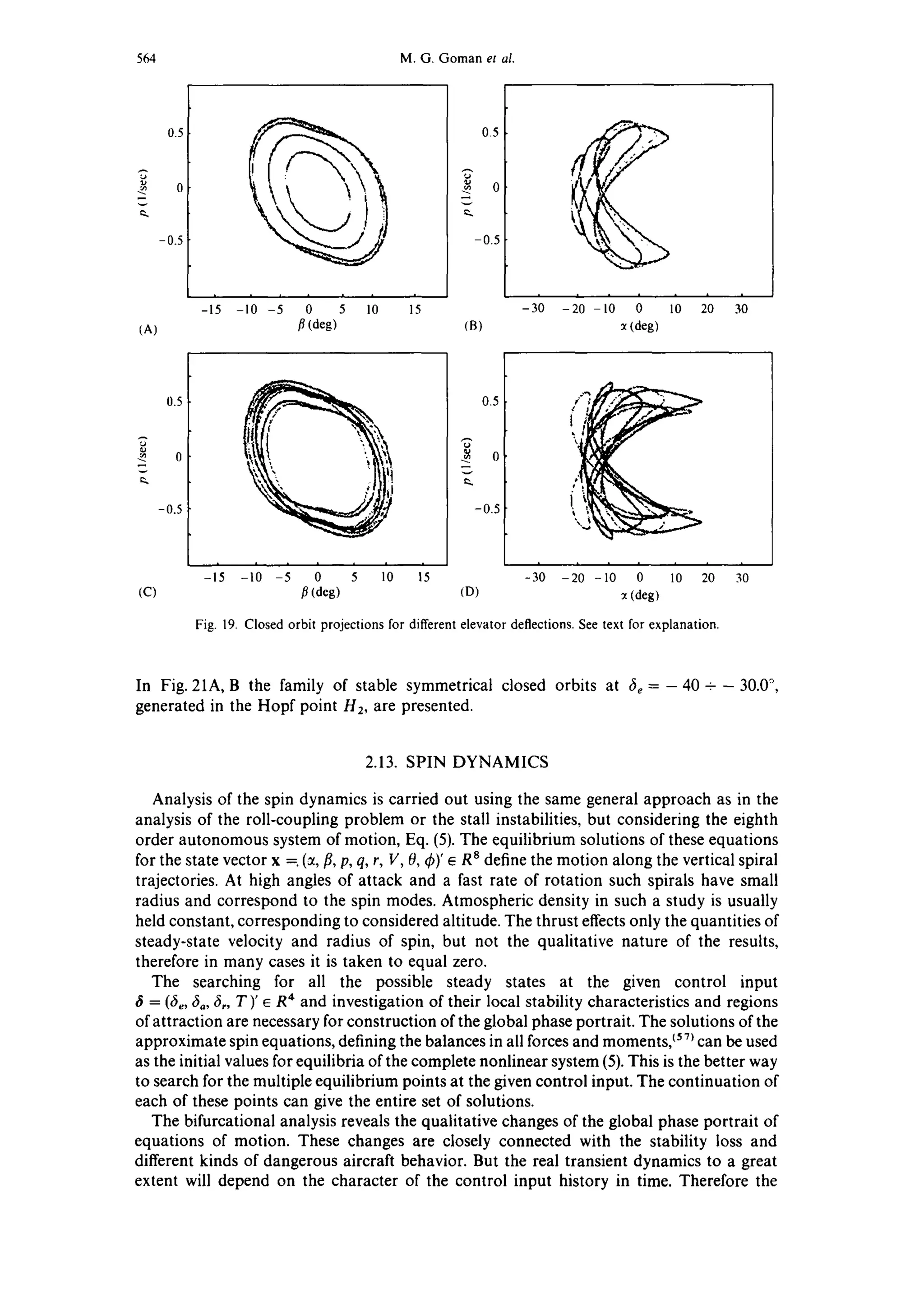 564 M.G. Goman et al.
0.5
-0.5
0.5
-0.5
i i i J i
-10 -5 0 5 10
fl (deg)
i i 0 i i i i i i
-15 15 -3 -20 -10 0 10 20 30
(A) (B) ~t(deg)
0.5
-0.5
i i i i i i i
-10 -5 0 5 10
fl (deg)
0.5
-0.5 '
i i i i
-15 15 -30 -20 -10 0 10 20 30
(C) (D) x(deg)
Fig. 19. Closed orbit projections for different elevator deflections. See text for explanation.
In Fig. 21A, B the family of stable symmetrical closed orbits at 6e =- 40 +- 30.0°,
generated in the Hopf point H2, are presented.
2.13. SPIN DYNAMICS
Analysis of the spin dynamics is carried out using the same general approach as in the
analysis of the roll-coupling problem or the stall instabilities, but considering the eighth
order autonomous system of motion, Eq. (5). The equilibrium solutions of these equations
for the state vector x =. (ct,fl, p, q, r, V, 0, ~b)'~ R8 define the motion along the vertical spiral
trajectories. At high angles of attack and a fast rate of rotation such spirals have small
radius and correspond to the spin modes. Atmospheric density in such a study is usually
held constant, corresponding to considered altitude. The thrust effects only the quantities of
steady-state velocity and radius of spin, but not the qualitative nature of the results,
therefore in many cases it is taken to equal zero.
The searching for all the possible steady states at the given control input
= (fie,6a, ~,, T)' ~ R4 and investigation of their local stability characteristics and regions
of attraction are necessary for construction of the global phase portrait. The solutions of the
approximate spin equations, defining the balances in all forces and moments,C57~can be used
as the initial values for equilibria of the complete nonlinear system (5). This is the better way
to search for the multiple equilibrium points at the given control input. The continuation of
each of these points can give the entire set of solutions.
The bifurcational analysis reveals the qualitative changes of the global phase portrait of
equations of motion. These changes are closely connected with the stability loss and
different kinds of dangerous aircraft behavior. But the real transient dynamics to a great
extent will depend on the character of the control input history in time. Therefore the
 