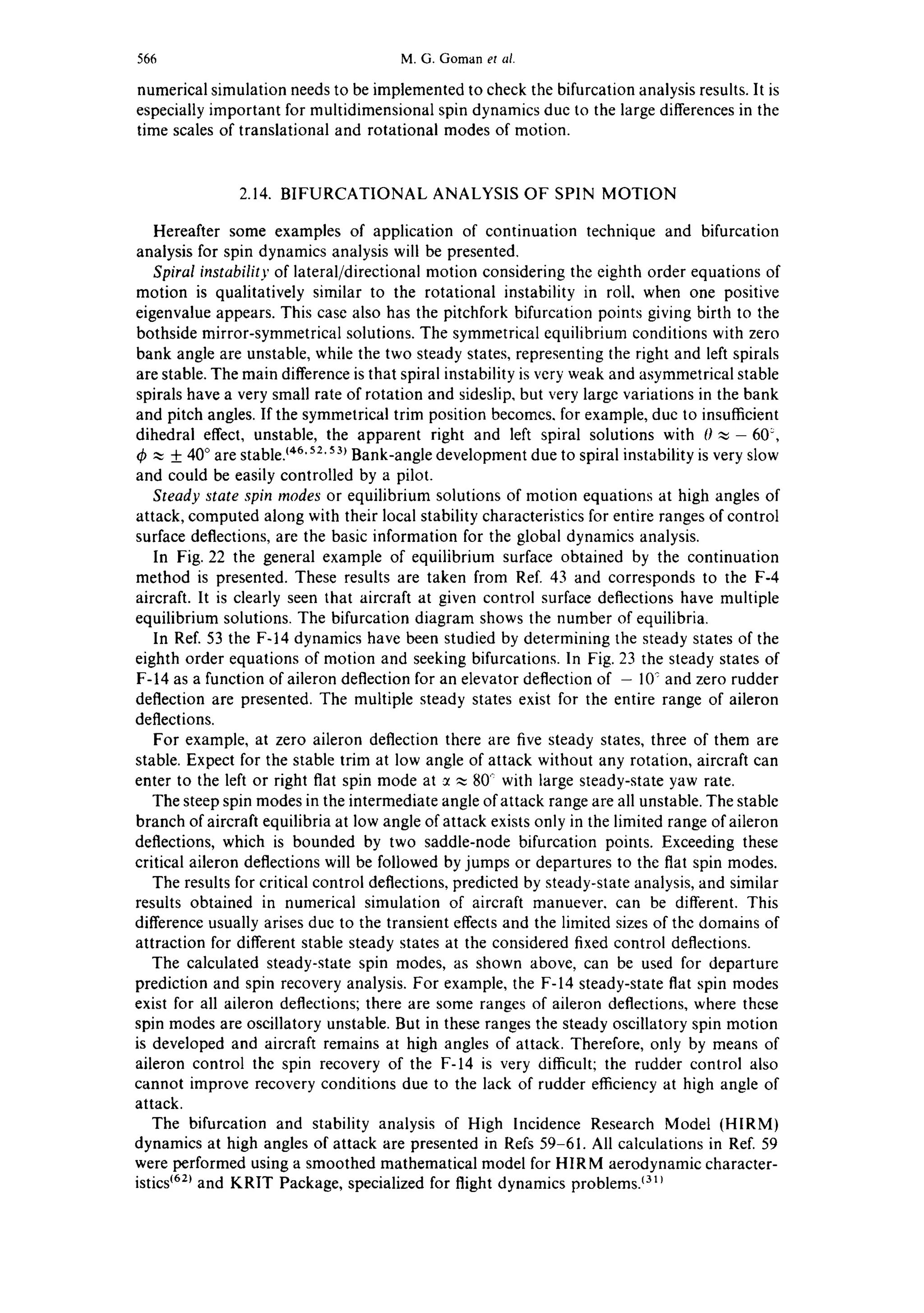 566 M.G. Gomanet al.
numerical simulation needs to be implemented to check the bifurcation analysis results. It is
especially important for multidimensional spin dynamics due to the large differences in the
time scales of translational and rotational modes of motion.
2.14. BIFURCATIONAL ANALYSIS OF SPIN MOTION
Hereafter some examples of application of continuation technique and bifurcation
analysis for spin dynamics analysis will be presented.
Spiral instability of lateral/directional motion considering the eighth order equations of
motion is qualitatively similar to the rotational instability in roll, when one positive
eigenvalue appears. This case also has the pitchfork bifurcation points giving birth to the
bothside mirror-symmetrical solutions. The symmetrical equilibrium conditions with zero
bank angle are unstable, while the two steady states, representing the right and left spirals
are stable. The main difference is that spiral instability is very weak and asymmetrical stable
spirals have a very small rate of rotation and sideslip, but very large variations in the bank
and pitch angles. If the symmetrical trim position becomes, for example, due to insufficient
dihedral effect, unstable, the apparent right and left spiral solutions with 0 ~- 60:,
~ + 40° are stableJ46'52.53~Bank-angle development due to spiral instability is very slow
and could be easily controlled by a pilot.
Steady state spin modes or equilibrium solutions of motion equations at high angles of
attack, computed along with their local stability characteristics for entire ranges of control
surface deflections, are the basic information for the global dynamics analysis.
In Fig. 22 the general example of equilibrium surface obtained by the continuation
method is presented. These results are taken from Ref. 43 and corresponds to the F-4
aircraft. It is clearly seen that aircraft at given control surface deflections have multiple
equilibrium solutions. The bifurcation diagram shows the number of equilibria.
In Ref. 53 the F-14 dynamics have been studied by determining the steady states of the
eighth order equations of motion and seeking bifurcations. In Fig. 23 the steady states of
F-14 as a function of aileron deflection for an elevator deflection of - 10~and zero rudder
deflection are presented. The multiple steady states exist for the entire range of aileron
deflections.
For example, at zero aileron deflection there are five steady states, three of them are
stable. Expect for the stable trim at low angle of attack without any rotation, aircraft can
enter to the left or right flat spin mode at ~ ~ 80~ with large steady-state yaw rate.
The steep spin modes in the intermediate angle of attack range are all unstable. The stable
branch of aircraft equilibria at low angle of attack exists only in the limited range of aileron
deflections, which is bounded by two saddle-node bifurcation points. Exceeding these
critical aileron deflections will be followed by jumps or departures to the flat spin modes.
The results for critical control deflections, predicted by steady-state analysis, and similar
results obtained in numerical simulation of aircraft manuever, can be different. This
difference usually arises due to the transient effects and the limited sizes of the domains of
attraction for different stable steady states at the considered fixed control deflections.
The calculated steady-state spin modes, as shown above, can be used for departure
prediction and spin recovery analysis. For example, the F-14 steady-state flat spin modes
exist for all aileron deflections; there are some ranges of aileron deflections, where these
spin modes are oscillatory unstable. But in these ranges the steady oscillatory spin motion
is developed and aircraft remains at high angles of attack. Therefore, only by means of
aileron control the spin recovery of the F-14 is very difficult; the rudder control also
cannot improve recovery conditions due to the lack of rudder efficiency at high angle of
attack.
The bifurcation and stability analysis of High Incidence Research Model (HIRM)
dynamics at high angles of attack are presented in Refs 59-61. All calculations in Ref. 59
were performed using a smoothed mathematical model for HI RM aerodynamic character-
istics~62~and KRIT Package, specialized for flight dynamics problems,lall
 