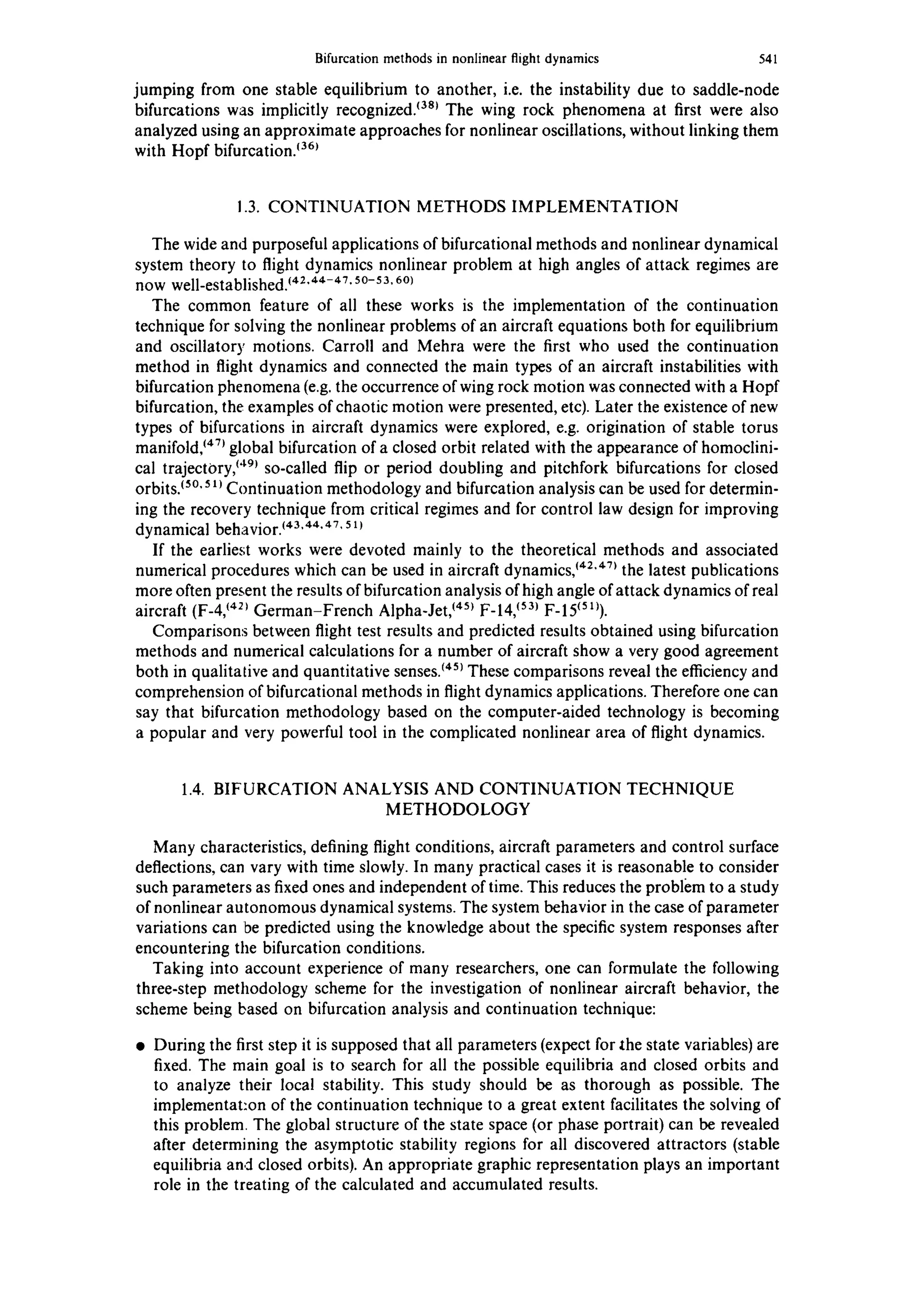 Bifurcation methods in nonlinear flight dynamics 541
jumping from one stable equilibrium to another, i.e. the instability due to saddle-node
bifurcations was implicitly recognized,t38~ The wing rock phenomena at first were also
analyzed using an approximate approaches for nonlinear oscillations, without linking them
with Hopf bifurcation.~36~
1.3. CONTINUATION METHODS IMPLEMENTATION
The wide and purposeful applications of bifurcational methods and nonlinear dynamical
system theory to flight dynamics nonlinear problem at high angles of attack regimes are
now well-established.~42"44-47"50-53.60)
The common feature of all these works is the implementation of the continuation
technique for solving the nonlinear problems of an aircraft equations both for equilibrium
and oscillatory motions. Carroll and Mehra were the first who used the continuation
method in flight dynamics and connected the main types of an aircraft instabilities with
bifurcation phenomena (e.g. the occurrence of wing rock motion was connected with a Hopf
bifurcation, the examples of chaotic motion were presented, etc). Later the existence of new
types of bifurcations in aircraft dynamics were explored, e.g. origination of stable torus
manifold,~4~global bifurcation of a closed orbit related with the appearance of homoclini-
cal trajectory,~'Lg~so-called flip or period doubling and pitchfork bifurcations for closed
orbits.~So.5~ Continuation methodology and bifurcation analysis can be used for determin-
ing the recovery technique from critical regimes and for control law design for improving
dynamical behavior.~43'44"47'5x~
If the earliest works were devoted mainly to the theoretical methods and associated
numerical procedures which can be used in aircraft dynamics,~42"47~the latest publications
more often present the results of bifurcation analysis of high angle of attack dynamics of real
aircraft (F-4,~421German-French Alpha-Jet,~45~F-14,~53~F-15~sl~).
Comparisons between flight test results and predicted results obtained using bifurcation
methods and numerical calculations for a number of aircraft show a very good agreement
both in qualitative and quantitative senses,t45~These comparisons reveal the efficiency and
comprehension of bifurcational methods in flight dynamics applications. Therefore one can
say that bifurcation methodology based on the computer-aided technology is becoming
a popular and very powerful tool in the complicated nonlinear area of flight dynamics.
1.4. BIFURCATION ANALYSIS AND CONTINUATION TECHNIQUE
METHODOLOGY
Many characteristics, defining flight conditions, aircraft parameters and control surface
deflections, can vary with time slowly. In many practical cases it is reasonable to consider
such parameters as fixed ones and independent of time. This reduces the problem to a study
of nonlinear autonomous dynamical systems. The system behavior in the case of parameter
variations can be predicted using the knowledge about the specific system responses after
encountering the bifurcation conditions.
Taking into account experience of many researchers, one can formulate the following
three-step methodology scheme for the investigation of nonlinear aircraft behavior, the
scheme being based on bifurcation analysis and continuation technique:
• During the first step it is supposed that all parameters (expect for lhe state variables) are
fixed. The main goal is to search for all the possible equilibria and closed orbits and
to analyze their local stability. This study should be as thorough as possible. The
implementat:on of the continuation technique to a great extent facilitates the solving of
this problem. The global structure of the state space (or phase portrait) can be revealed
after determining the asymptotic stability regions for all discovered attractors (stable
equilibria and closed orbits). An appropriate graphic representation plays an important
role in the treating of the calculated and accumulated results.
 