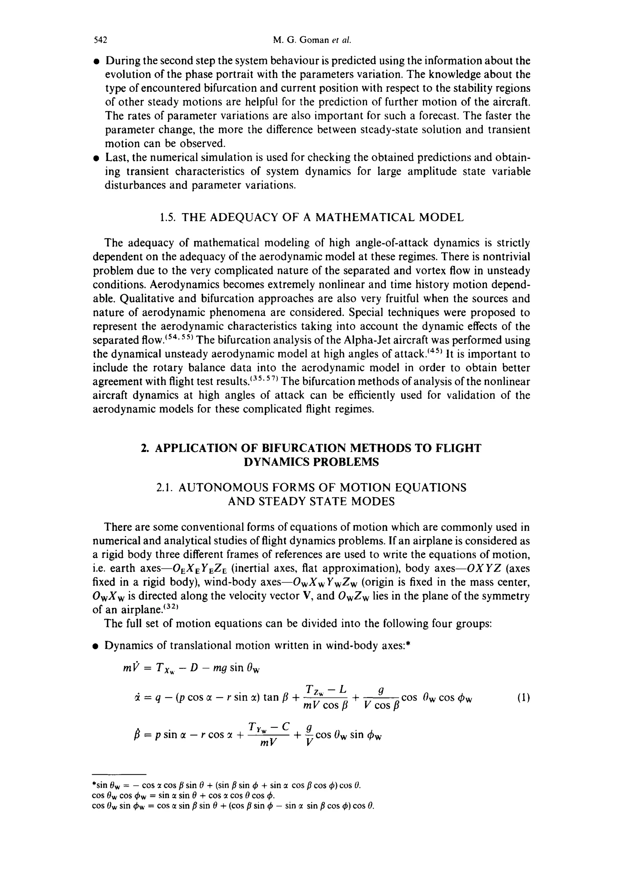 542 M.G. Goman et al.
• During the second step the system behaviour is predicted using the information about the
evolution of the phase portrait with the parameters variation. The knowledge about the
type of encountered bifurcation and current position with respect to the stability regions
of other steady motions are helpful for the prediction of further motion of the aircraft.
The rates of parameter variations are also important for such a forecast. The faster the
parameter change, the more the difference between steady-state solution and transient
motion can be observed.
• Last, the numerical simulation is used for checking the obtained predictions and obtain-
ing transient characteristics of system dynamics for large amplitude state variable
disturbances and parameter variations.
1.5. THE ADEQUACY OF A MATHEMATICAL MODEL
The adequacy of mathematical modeling of high angle-of-attack dynamics is strictly
dependent on the adequacy of the aerodynamic model at these regimes. There is nontrivial
problem due to the very complicated nature of the separated and vortex flow in unsteady
conditions. Aerodynamics becomes extremely nonlinear and time history motion depend-
able. Qualitative and bifurcation approaches are also very fruitful when the sources and
nature of aerodynamic phenomena are considered. Special techniques were proposed to
represent the aerodynamic characteristics taking into account the dynamic effects of the
separated flow.~54'55~The bifurcation analysis of the Alpha-Jet aircraft was performed using
the dynamical unsteady aerodynamic model at high angles of attack. ~45~It is important to
include the rotary balance data into the aerodynamic model in order to obtain better
agreement with flight test results, t35'57~The bifurcation methods of analysis of the nonlinear
aircraft dynamics at high angles of attack can be efficiently used for validation of the
aerodynamic models for these complicated flight regimes.
2. APPLICATION OF BIFURCATION METHODS TO FLIGHT
DYNAMICS PROBLEMS
2.1. AUTONOMOUS FORMS OF MOTION EQUATIONS
AND STEADY STATE MODES
There are some conventional forms of equations of motion which are commonly used in
numerical and analytical studies of flight dynamics problems. If an airplane is considered as
a rigid body three different frames of references are used to write the equations of motion,
i.e. earth axeS--OEXEYEZE (inertial axes, flat approximation), body axes--OXYZ (axes
fixed in a rigid body), wind-body axes--OwXw YwZw (origin is fixed in the mass center,
OwXw is directed along the velocity vector V, and OwZw lies in the plane of the symmetry
of an airplane, t32~
The full set of motion equations can be divided into the following four groups:
• Dynamics of translational motion written in wind-body axes:*
m(/= Txw - D - mg sin Ow
Tz~ - L g
= q - (p cos ct - r sin ~) tan [3 + mV cos/3 + V----~osfl c°s 0w cos 0w (1)
Trw-C gcos0wsin/~ = p sin ct - r cos ~ + mV + v thw
*sin0w= - cos ~tcosflsin 0 + (sinflsin $ + sin ct cosp cos q~)cos 0.
cos 0wcos Sw = sin ctsin 0 + cos~tcos 0cos $.
cos0wsin Sw = cosctsin flsin 0 + (cos/3sin q~- sin ~tsin flcos$) cos 0.
 