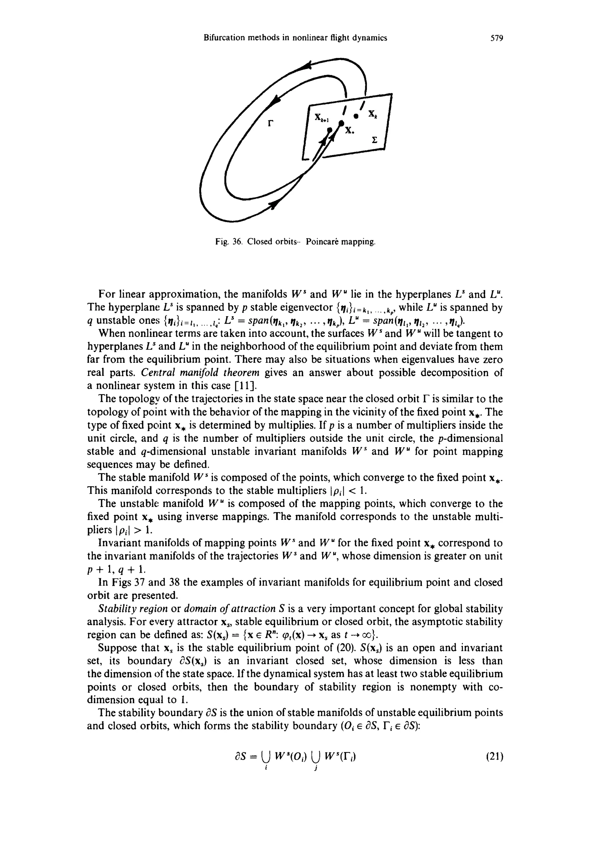 Bifurcationmethodsin nonlinearflightdynamics 579
Fig. 36. Closedorbits-- Poincar~mapping.
For linear approximation, the manifolds W ~ and W u lie in the hyperplanes Ls and Lu.
The hyperplane L' is spanned by p stable eigenvector {r/i}i=k...... k,, while L~is spanned by
q unstable ones {w/i}i=t...... z,: L~= span(~h,, qk2.... , rh,), L" = span(th,, th2, ..., th).
When nonlinear terms are taken into account, the surfaces W s and W" will be tangent to
hyperplanes L~and Lu in the neighborhood of the equilibrium point and deviate from them
far from the equilibrium point. There may also be situations when eigenvalues have zero
real parts. Central manifold theorem gives an answer about possible decomposition of
a nonlinear system in this case [11-1.
The topology of the trajectories in the state space near the closed orbit F is similar to the
topology of point with the behavior of the mapping in the vicinity of the fixed point x,. The
type of fixed point x, is determined by multiplies. If p is a number of multipliers inside the
unit circle, and q is the number of multipliers outside the unit circle, the p-dimensional
stable and q-dimensional unstable invariant manifolds W ~ and W ~ for point mapping
sequences may be defined.
The stable manifold W ~is composed of the points, which converge to the fixed point x,.
This manifold corresponds to the stable multipliers IPgl < 1.
The unstable manifold W u is composed of the mapping points, which converge to the
fixed point x, using inverse mappings. The manifold corresponds to the unstable multi-
pliers [Pi[ > 1.
Invariant manifolds of mapping points W "~and W" for the fixed point x, correspond to
the invariant manifolds of the trajectories W ~and W", whose dimension is greater on unit
p+l,q+l.
In Figs 37 and 38 the examples of invariant manifolds for equilibrium point and closed
orbit are presented.
Stability region or domain of attraction S is a very important concept for global stability
analysis. For every attractor x~, stable equilibrium or closed orbit, the asymptotic stability
region can be defined as: S(x~) = {x e R": ~0,(x)--*x~ as t ~ ~}.
Suppose that xs is the stable equilibrium point of (20). S(x~) is an open and invariant
set, its boundary dS(x,) is an invariant closed set, whose dimension is less than
the dimension of the state space. If the dynamical system has at least two stable equilibrium
points or closed orbits, then the boundary of stability region is nonempty with co-
dimension equal to 1.
The stability boundary t3Sis the union of stable manifolds of unstable equilibrium points
and closed orbits, which forms the stability boundary (Oi ~ OS, F~e OS):
~s = 0 w'(o,) L) w~(I-,) (21)
i j
 