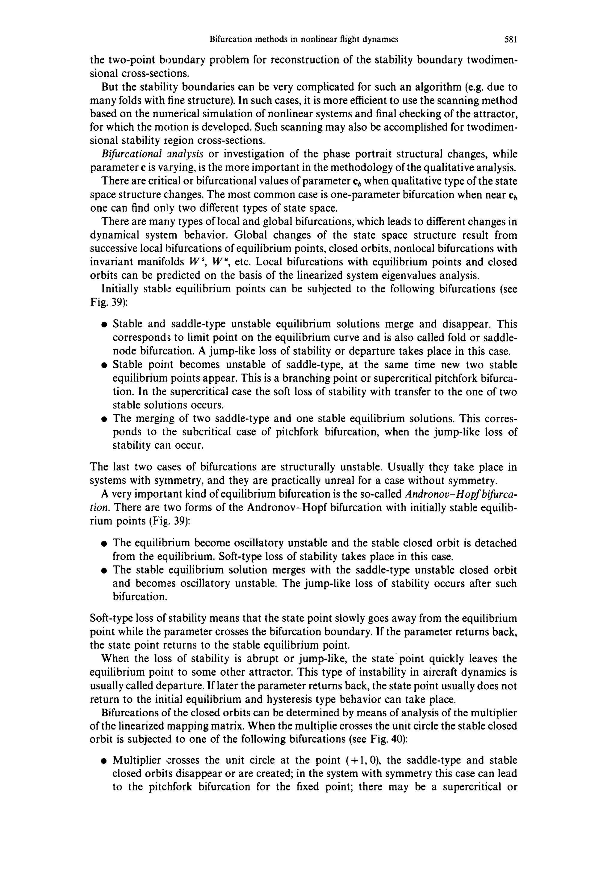 Bifurcationmethodsin nonlinearflightdynamics 581
the two-point boundary problem for reconstruction of the stability boundary twodimen-
sional cross-sections.
But the stability boundaries can be very complicated for such an algorithm (e.g. due to
many folds with fine structure). In such cases, it is more efficient to use the scanning method
based on the numerical simulation of nonlinear systems and final checking of the attractor,
for which the motion is developed. Such scanning may also be accomplished for twodimen-
sional stability region cross-sections.
Bifurcational analysis or investigation of the phase portrait structural changes, while
parameter c is varying, is the more important in the methodology of the qualitative analysis.
There are critical or bifurcational values of parameter cbwhen qualitative type of the state
space structure changes. The most common case is one-parameter bifurcation when near cb
one can find only two different types of state space.
There are many types of local and global bifurcations, which leads to different changes in
dynamical system behavior. Global changes of the state space structure result from
successive local bifurcations of equilibrium points, closed orbits, nonlocal bifurcations with
invariant manifolds W s, W u, etc. Local bifurcations with equilibrium points and closed
orbits can be predicted on the basis of the linearized system eigenvalues analysis.
Initially stable equilibrium points can be subjected to the following bifurcations (see
Fig. 39):
• Stable and saddle-type unstable equilibrium solutions merge and disappear. This
corresponds to limit point on the equilibrium curve and is also called fold or saddle-
node bifurcation. A jump-like loss of stability or departure takes place in this case.
• Stable point becomes unstable of saddle-type, at the same time new two stable
equilibrium points appear. This is a branching point or supercritical pitchfork bifurca-
tion. In the supercritical case the soft loss of stability with transfer to the one of two
stable solutions occurs.
• The merging of two saddle-type and one stable equilibrium solutions. This corres-
ponds to the subcritical case of pitchfork bifurcation, when the jump-like loss of
stability can occur.
The last two cases of bifurcations are structurally unstable. Usually they take place in
systems with symmetry, and they are practically unreal for a case without symmetry.
A very important kind of equilibrium bifurcation is the so-called Andronov-Hopfbifurca-
tion. There are two forms of the Andronov-Hopf bifurcation with initially stable equilib-
rium points (Fig. 39):
• The equilibrium become oscillatory unstable and the stable closed orbit is detached
from the equilibrium. Soft-type loss of stability takes place in this case.
• The stable equilibrium solution merges with the saddle-type unstable closed orbit
and becomes oscillatory unstable. The jump-like loss of stability occurs after such
bifurcation.
Soft-type loss of stability means that the state point slowly goes away from the equilibrium
point while the parameter crosses the bifurcation boundary. If the parameter returns back,
the state point returns to the stable equilibrium point.
When the loss of stability is abrupt or jump-like, the state point quickly leaves the
equilibrium point to some other attractor. This type of instability in aircraft dynamics is
usually called departure. If later the parameter returns back, the state point usually does not
return to the initial equilibrium and hysteresis type behavior can take place.
Bifurcations of the closed orbits can be determined by means of analysis of the multiplier
of the linearized mapping matrix. When the multiplie crosses the unit circle the stable closed
orbit is subjected to one of the following bifurcations (see Fig. 40):
• Multiplier crosses the unit circle at the point (+1,0), the saddle-type and stable
closed orbils disappear or are created; in the system with symmetry this case can lead
to the pitchfork bifurcation for the fixed point; there may be a supercritical or
 