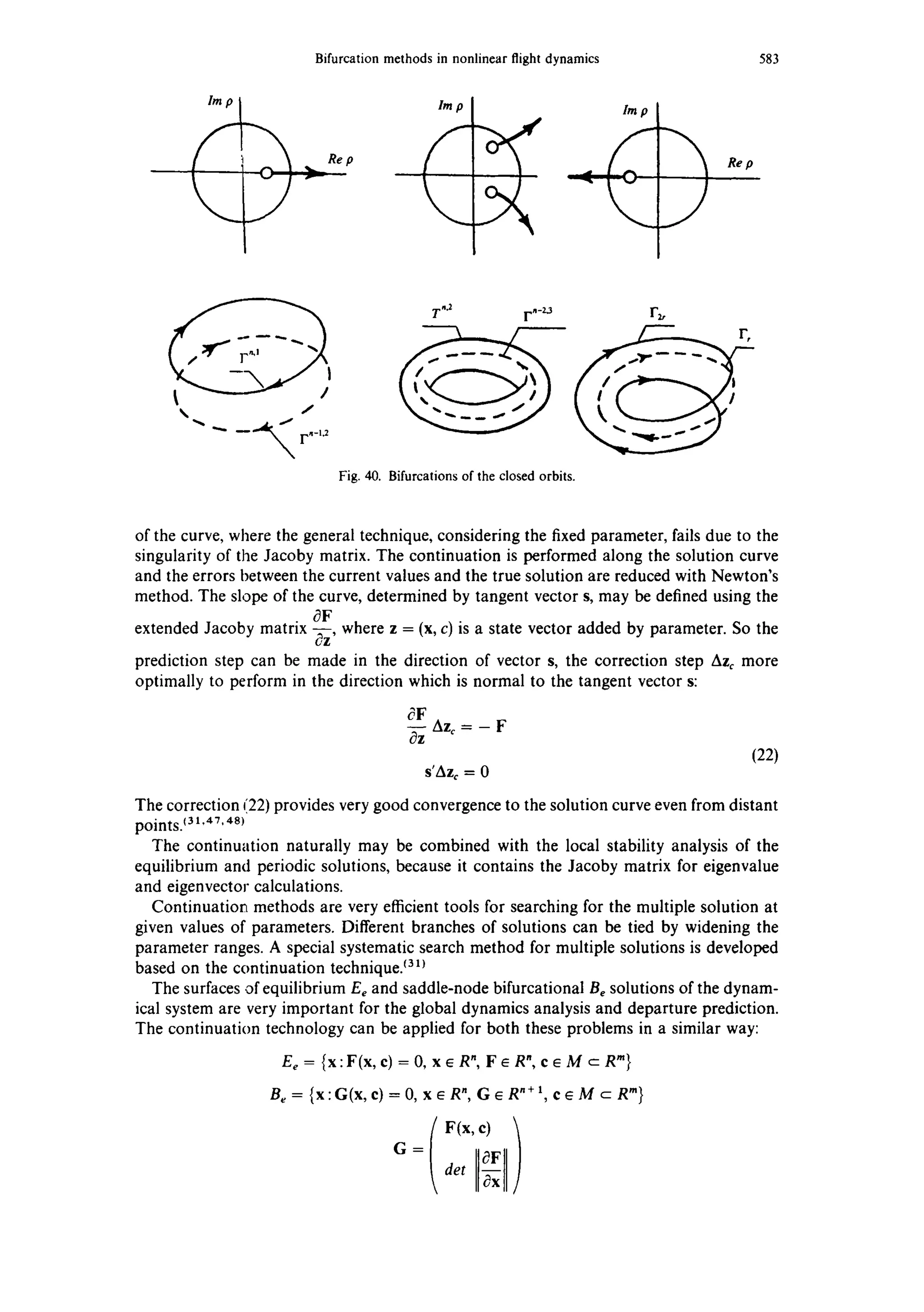 Bifurcationmethodsin nonlinearflightdynamics
Re p Re p
583
J
-, ~. _.~,~ r,-,~
N
Fig.40. Bifurcationsofthe closedorbits.
of the curve, where the general technique, considering the fixed parameter, fails due to the
singularity of the Jacoby matrix. The continuation is performed along the solution curve
and the errors between the current values and the true solution are reduced with Newton's
method. The slope of the curve, determined by tangent vector s, may be defined using the
OF
extended Jacoby matrix ~-~z'where z = (x, c) is a state vector added by parameter. So the
prediction step can be made in the direction of vector s, the correction step Azc more
optimally to perform in the direction which is normal to the tangent vector s:
OF
O---zAzc = - F
(22)
s'Az¢ = 0
The correction (22) provides very good convergence to the solution curve even from distant
points.(3 t,47. 48)
The continuation naturally may be combined with the local stability analysis of the
equilibrium and periodic solutions, because it contains the Jacoby matrix for eigenvalue
and eigenvector calculations.
Continuation methods are very efficient tools for searching for the multiple solution at
given values of parameters. Different branches of solutions can be tied by widening the
parameter ranges. A special systematic search method for multiple solutions is developed
based on the continuation technique/31~
The surfaces of equilibrium Ee and saddle-node bifurcational Be solutions of the dynam-
ical system are very important for the global dynamics analysis and departure prediction.
The continuation technology can be applied for both these problems in a similar way:
Ee= {x:F(x,e)=O, xeR",FeRn, eeM cR "}
Be = {x:G(x,e)=0, xER n, G~R ~+1, c~M c R"}
G= OF
det
 