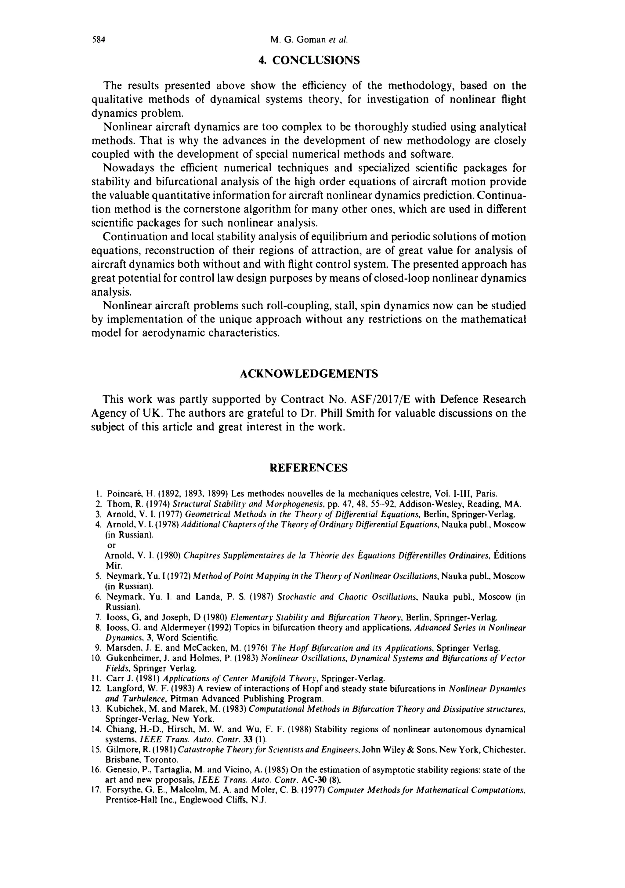 584 M. G. Goman et al.
4. CONCLUSIONS
The results presented above show the efficiency of the methodology, based on the
qualitative methods of dynamical systems theory, for investigation of nonlinear flight
dynamics problem.
Nonlinear aircraft dynamics are too complex to be thoroughly studied using analytical
methods. That is why the advances in the development of new methodology are closely
coupled with the development of special numerical methods and software.
Nowadays the efficient numerical techniques and specialized scientific packages for
stability and bifurcational analysis of the high order equations of aircraft motion provide
the valuable quantitative information for aircraft nonlinear dynamics prediction. Continua-
tion method is the cornerstone algorithm for many other ones, which are used in different
scientific packages for such nonlinear analysis.
Continuation and local stability analysis of equilibrium and periodic solutions of motion
equations, reconstruction of their regions of attraction, are of great value for analysis of
aircraft dynamics both without and with flight control system. The presented approach has
great potential for control law design purposes by means of closed-loop nonlinear dynamics
analysis.
Nonlinear aircraft problems such roll-coupling, stall, spin dynamics now can be studied
by implementation of the unique approach without any restrictions on the mathematical
model for aerodynamic characteristics.
ACKNOWLEDGEMENTS
This work was partly supported by Contract No. ASF/2017/E with Defence Research
Agency of UK. The authors are grateful to Dr. Phiii Smith for valuable discussions on the
subject of this article and great interest in the work.
REFERENCES
1. Poincar6, H. (1892, 1893, 1899) Les methodes nouvelles de la mcchaniques celestre, Vol. I-III, Paris.
2. Thom, R. (1974) Structural Stability and Morphogenesis, pp. 47, 48, 55--92. Addison-Wesley, Reading, MA.
3. Arnold, V. I. (1977) Geometrical Methods in the Theory of Differential Equations, Berlin, Springer-Verlag.
4. Arnold, V. I. (1978) Additional Chapters ofthe Theory ofOrdinary DifferentialEquations, Nauka publ., Moscow
(in Russian).
or
Arnold, V. I. (1980) Chapitres Supplbmentaires de la Thborie des F,quations Diff(rentilles Ordinaires, I~ditions
Mir.
5. Neymark, Yu. I (1972) Method of Point Mapping in the Theory of Nonlinear Oscillations, Nauka publ., Moscow
(in Russian).
6. Neymark, Yu. I. and Landa, P. S. (1987) Stochastic and Chaotic Oscillations. Nauka publ., Moscow (in
Russian).
7. Iooss, G, and Joseph, D (1980) Elementary Stability and Bifurcation Theory, Berlin, Springer-Verlag.
8. looss, G. and Aldermeyer (1992) Topics in bifurcation theory and applications, Advanced Series in Nonlinear
Dynamics, 3, Word Scientific.
9. Marsden, J. E. and McCacken, M. (19761 The Hopf Bifurcation and its Applications, Springer Verlag.
10. Gukenheimer, J. and Holmes, P. (1983) Nonlinear Oscillations, Dynamical Systems and Bifurcations of Vector
Fields, Springer Verlag.
11. Carr J. (1981) Applications of Center Manifold Theory, Springer-Verlag.
12. Langford, W. F. (1983) A review of interactions of Hopf and steady state bifurcations in Nonlinear Dynamics
and Turbulence, Pitman Advanced Publishing Program.
13. Kubichek, M. and Marek, M. (1983) Computational Methods in Bifurcation Theory and Dissipative structures,
Springer-Verlag, New York.
14. Chiang, H.-D., Hirsch, M. W. and Wu, F. F. (1988) Stability regions of nonlinear autonomous dynamical
systems, IEEE Trans. Auto. Contr. 33 (1).
15. Gilmore, R. (1981) Catastrophe Theoryfor Scientists and Engineers,John Wiley & Sons, New York, Chichester,
Brisbane, Toronto.
16. Genesio, P., Tartaglia, M. and Vicino, A. (1985) On the estimation of asymptotic stability regions: state of the
art and new proposals, IEEE Trans. Auto. Contr. AC-30 (8).
17. Forsythe, G. E., Malcolm, M. A. and Moler, C. B. {1977) Computer Methods for Mathematical Computations.
Prentice-Hall Inc., Englewood Cliffs, N.J.
 