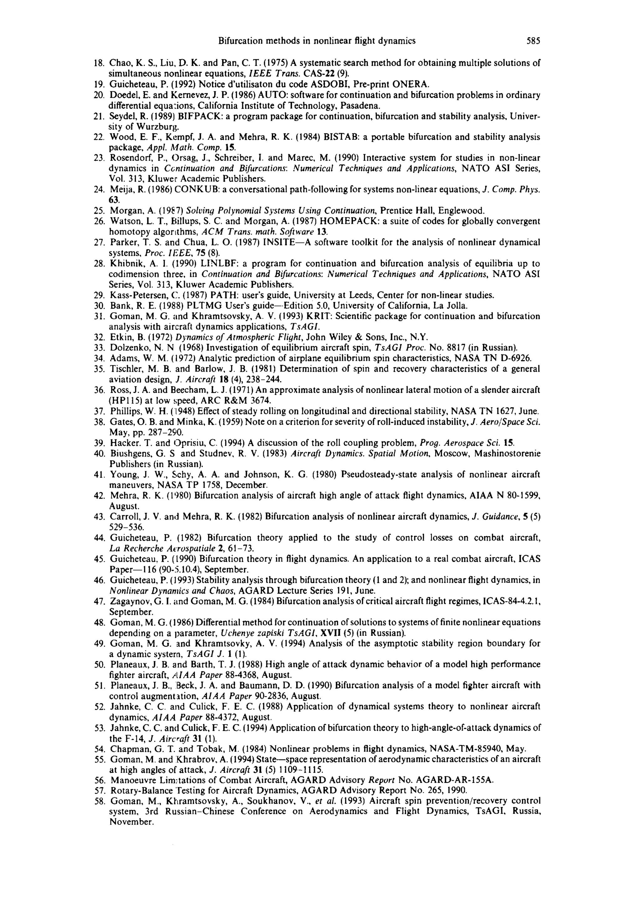 Bifurcation methods in nonlinear flight dynamics 585
18. Chao, K. S., Liu, D. K. and Pan, C. T. (1975) A systematic search method for obtaining multiple solutions of
simultaneous nonlinear equations, IEEE Trans. CAS-22 (9).
19. Guicheteau, P. (1992) Notice d'utilisaton du code ASDOBI, Pre-print ONERA.
20. Doedel, E. and Kernevez, J. P. (1986) AUTO: software for continuation and bifurcation problems in ordinary
differential equa:ions, California Institute of Technology, Pasadena.
21. Seydel, R. (1989) BIFPACK: a program package for continuation, bifurcation and stability analysis, Univer-
sity of Wurzburg.
22. Wood, E. F., Kempf, J. A. and Mehra, R. K. (1984) BISTAB: a portable bifurcation and stability analysis
package, Appl. Math. Comp. 15.
23. Rosendorf, P., Orsag, J., Schreiber, I. and Marec, M. (1990) Interactive system for studies in non-linear
dynamics in C6ntinuation and Bifurcations: Numerical Techniques and Applications, NATO AS1 Series,
Vol. 313, Kluwer Academic Publishers.
24. Meija, R. (1986) CONKUB: a conversational path-following for systems non-linear equations, J. Comp. Phys.
63.
25. Morgan, A. (19~7) Solving Polynomial Systems Using Continuation, Prentice Hall, Englewood.
26. Watson, L. T., Billups, S. C. and Morgan, A. (1987) HOMEPACK: a suite of codes for globally convergent
homotopy algortthms, ACM Trans. math. Software 13.
27. Parker, T. S. and Chua, L. O. (1987) INSITE--A software toolkit for the analysis of nonlinear dynamical
systems, Proc. IEEE, 75 (8).
28. Khibnik, A. I. (1990) LINLBF: a program for continuation and bifurcation analysis of equilibria up to
codimension three, in Continuation and Bifurcations: Numerical Techniques and Applications, NATO ASI
Series, Vol. 313, Kluwer Academic Publishers.
29. Kass-Petersen, C. (1987) PATH: user's guide, University at Leeds, Center for non-linear studies.
30. Bank, R. E. (1988) PLTMG User's guide--Edition 5.0, University of California, La Jolla.
31. Goman, M. G. and Khramtsovsky, A. V. (1993) KRIT: Scientific package for continuation and bifurcation
analysis with aircraft dynamics applications, TsAGI.
32. Etkin, B. (1972) Dynamics of Atmospheric Flight, John Wiley & Sons, Inc., N.Y.
33. Dolzenko, N. N (1968) Investigation of equilibrium aircraft spin, TsAGI Proc. No. 8817 (in Russian).
34. Adams, W. M. (1972) Analytic prediction of airplane equilibrium spin characteristics, NASA TN D-6926.
35. Tischler, M. B. and Barlow, J. B. (1981) Determination of spin and recovery characteristics of a general
aviation design, J. Aircraft 18 (4), 238-244.
36. Ross, J. A. and Beecham, L. J. (1971) An approximate analysis of nonlinear lateral motion of a slender aircraft
(HPII5) at low speed, ARC R&M 3674.
37. Phillips, W. H. (1948) Effect of steady rolling on longitudinal and directional stability, NASA TN 1627, June.
38. Gates, O. B. and Minka, K. (1959) Note on a criterion for severity of roll-induced instability, J. Aero/Space Sci.
May, pp. 287-290.
39. Hacker. T. and Oprisiu, C. (1994) A discussion of the roll coupling problem, Prog. Aerospace Sci. 15.
40. Biushgens, G. S and Studnev, R. V. (1983) Aircraft Dynamics. Spatial Motion, Moscow, Mashinostorenie
Publishers (in Russian).
41. Young, J. W., Schy, A. A. and Johnson, K. G. (1980) Pseudosteady-state analysis of nonlinear aircraft
maneuvers, NASA TP 1758, December.
42. Mehra, R. K. (1')80) Bifurcation analysis of aircraft high angle of attack flight dynamics, AIAA N 80-1599,
August.
43. Carroll, J. V. and Mehra, R. K. (1982) Bifurcation analysis of nonlinear aircraft dynamics, J. Guidance, 5 (5)
529-536.
44. Guicheteau, P. (1982) Bifurcation theory applied to the study of control losses on combat aircraft,
La Recherche A~rospatiale 2, 61-73.
45. Guicheteau, P. ([990) Bifurcation theory in flight dynamics. An application to a real combat aircraft, ICAS
Paper--116 (90-5.10.4), September.
46. Guicheteau, P. (1993) Stability analysis through bifurcation theory (1 and 2); and nonlinear flight dynamics, in
Nonlinear Dynamics and Chaos, AGARD Lecture Series 191, June.
47. Zagaynov, G. I. and Goman, M. G. (1984) Bifurcation analysis of critical aircraft flight regimes, ICAS-84-4.2.1,
September.
48. Goman, M. G. (1986) Differential method for continuation of solutions to systems of finite nonlinear equations
depending on a parameter, Uchenye zapiski TsAGI, XVII (5) (in Russian).
49. Goman, M. G. and Khramtsovky, A. V. (19941 Analysis of the asymptotic stability region boundary for
a dynamic systera, TsAGI J. 1 (1).
50. Planeaux, J. B. and Barth, T. J. (1988) High angle of attack dynamic behavior of a model high performance
fighter aircraft, AIAA Paper 88-4368, August.
51. Planeaux, J. B., Beck, J. A. and Baumann, D. D. (1990) Bifurcation analysis of a model fighter aircraft with
control augmentation, AIAA Paper 90-2836, August.
52. Jahnke, C. C. and Culick, F. E. C. (1988) Application of dynamical systems theory to nonlinear aircraft
dynamics, AIAA Paper 88-4372, August.
53. Jahnke, C. C. and Culick, F. E. C. (1994) Application of bifurcation theory to high-angle-of-attack dynamics of
the F-14, J. Aircraft 31 (1).
54. Chapman, G. T. and Tobak, M. (1984) Nonlinear problems in flight dynamics, NASA-TM-85940, May.
55. Goman, M. and iKhrabrov, A. (1994) State--space representation of aerodynamic characteristics ofan aircraft
at high angles of attack, J. Aircraft 31 (5) 1109-1115.
56. Manoeuvre Limitations of Combat Aircraft, AGARD Advisory Report No. AGARD-AR-155A.
57. Rotary-Balance 'resting for Aircraft Dynamics, AGARD Advisory Report No. 265, 1990.
58. Goman, M., Kltramtsovsky, A., Soukhanov, V., et al. (1993) Aircraft spin prevention/recovery control
system, 3rd Russian-Chinese Conference on Aerodynamics and Flight Dynamics, TsAGI, Russia,
November.
 