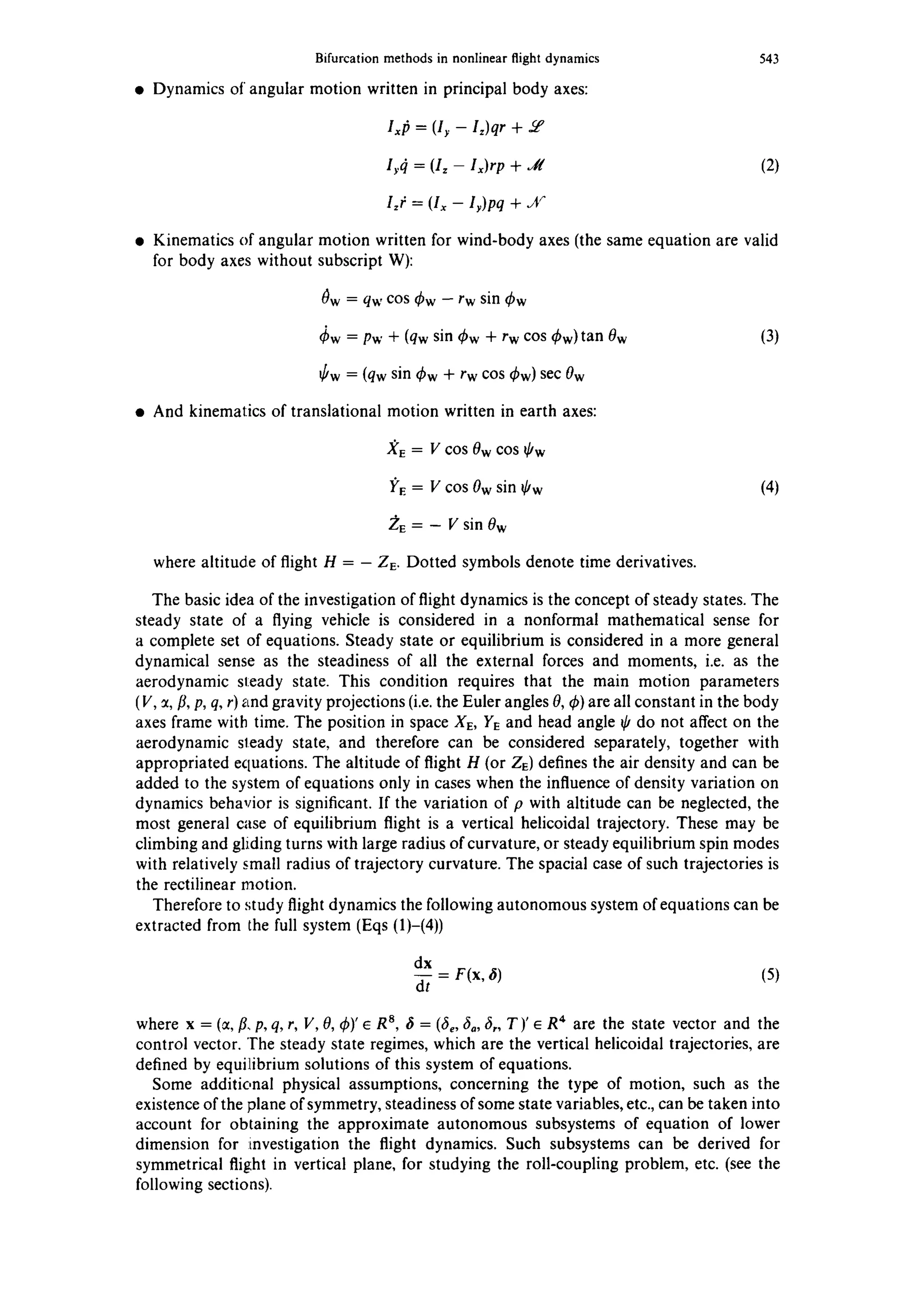 Bifurcation methods in nonlinear flight dynamics
• Dynamics of angular motion written in principal body axes:
543
lx/~ = (It - l~)qr +
lr(l = (Iz - lx)rp + ,tl (2)
Izt: = (Ix - lr)pq + jr
• Kinematics of angular motion written for wind-body axes (the same equation are valid
for body axes without subscript W):
0w = qw cos q~w-- rw sin ~bw
qSw= Pw + (qw sin q~w + rw cos (kw)tan 0w (3)
6w = (qw sin ~bw+ rw cos Sw) sec 0w
• And kinematics of translational motion written in earth axes:
XE = V cos 0w cos ~'w
I;'E= V COS0w sin ~Ow (4)
2~E= -- V sin 0w
where altitude of flight H = - ZE. Dotted symbols denote time derivatives.
The basic idea of the investigation of flight dynamics is the concept of steady states. The
steady state of a flying vehicle is considered in a nonformal mathematical sense for
a complete set of equations. Steady state or equilibrium is considered in a more general
dynamical sense as the steadiness of all the external forces and moments, i.e. as the
aerodynamic steady state. This condition requires that the main motion parameters
(V, :¢,/L p, q, r) ~tndgravity projections (i.e. the Euler angles 0, ~b)are all constant in the body
axes frame with time. The position in space XE, YE and head angle ~Odo not affect on the
aerodynamic sleady state, and therefore can be considered separately, together with
appropriated equations. The altitude of flight H (or ZE) defines the air density and can be
added to the system of equations only in cases when the influence of density variation on
dynamics behavior is significant. If the variation of p with altitude can be neglected, the
most general case of equilibrium flight is a vertical helicoidal trajectory. These may be
climbing and gliding turns with large radius of curvature, or steady equilibrium spin modes
with relatively small radius of trajectory curvature. The spacial case of such trajectories is
the rectilinear motion.
Therefore to study flight dynamics the following autonomous system of equations can be
extracted from the full system (Eqs (1)-(4))
dx
dt F(x, ~) (5)
where x = (~, ~, p, q, r, V, 0, ~b)'e R8, ~ = (fie,64, 6,, T)' e R4 are the state vector and the
control vector. The steady state regimes, which are the vertical helicoidal trajectories, are
defined by equilibrium solutions of this system of equations.
Some additional physical assumptions, concerning the type of motion, such as the
existence of the plane of symmetry, steadiness of some state variables, etc., can be taken into
account for obtaining the approximate autonomous subsystems of equation of lower
dimension for :investigation the flight dynamics. Such subsystems can be derived for
symmetrical flight in vertical plane, for studying the roll-coupling problem, etc. (see the
following sections).
 