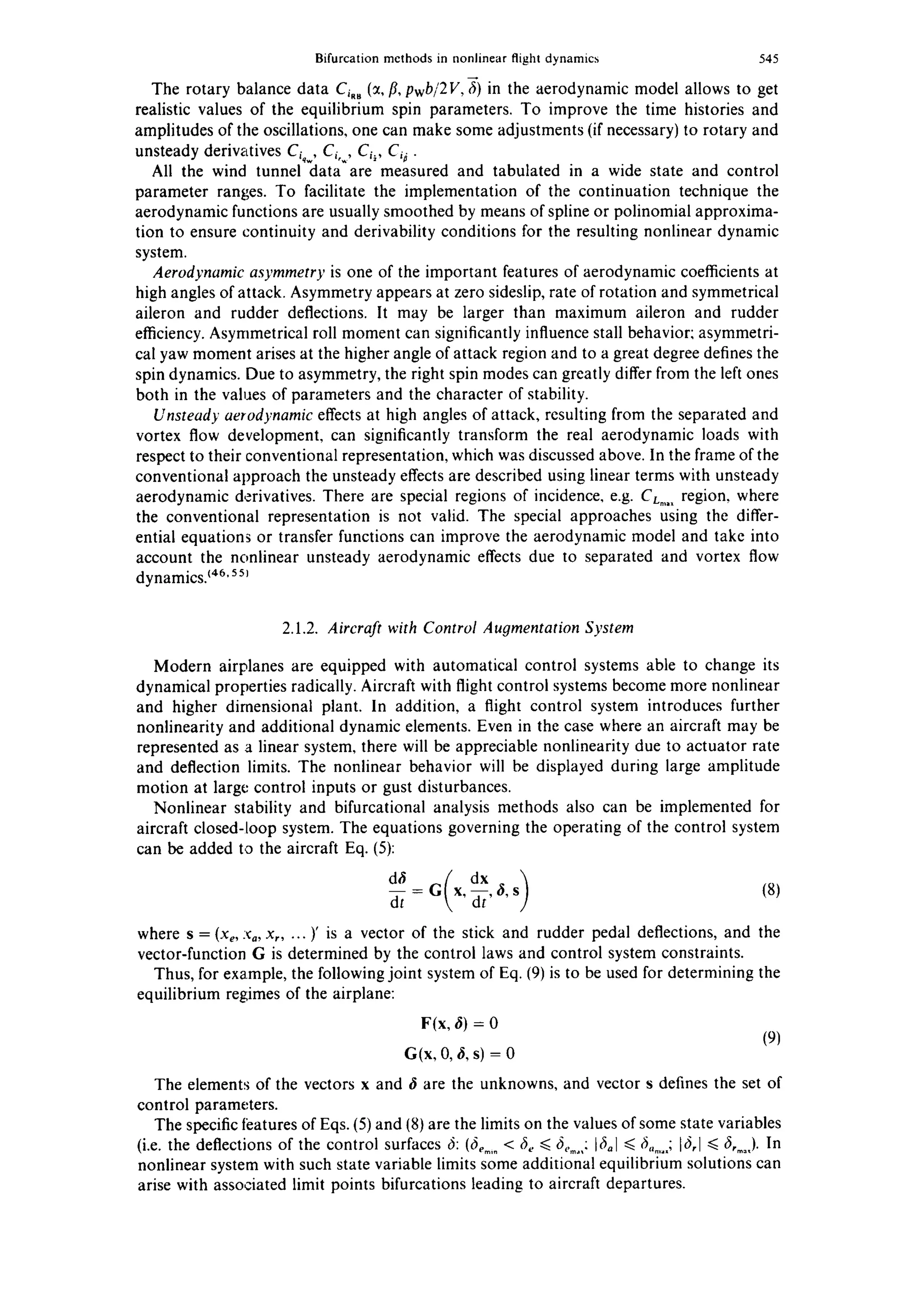 Bifurcation methods in nonlinear flight dynamics 545
The rotary balance data Ci,, (~, fl, pwb/2V, fi) in the aerodynamic model allows to get
realistic values of the equilibrium spin parameters. To improve the time histories and
amplitudes of the oscillations, one can make some adjustments (if necessary) to rotary and
unsteady derivatives C~,w,Ci.... Ci~, C~i.
All the wind tunnel data are measured and tabulated in a wide state and control
parameter ranges. To facilitate the implementation of the continuation technique the
aerodynamic functions are usually smoothed by means of spline or polinomial approxima-
tion to ensure continuity and derivability conditions for the resulting nonlinear dynamic
system.
Aerodynamic asymmetry is one of the important features of aerodynamic coefficients at
high angles of attack. Asymmetry appears at zero sideslip, rate of rotation and symmetrical
aileron and rudder deflections. It may be larger than maximum aileron and rudder
efficiency. Asymmetrical roll moment can significantly influence stall behavior: asymmetri-
cal yaw moment arises at the higher angle of attack region and to a great degree defines the
spin dynamics. Due to asymmetry, the right spin modes can greatly differ from the left ones
both in the values of parameters and the character of stability.
Unsteady aerodynamic effects at high angles of attack, resulting from the separated and
vortex flow development, can significantly transform the real aerodynamic loads with
respect to their conventional representation, which was discussed above. In the frame of the
conventional approach the unsteady effects are described using linear terms with unsteady
aerodynamic derivatives. There are special regions of incidence, e.g. CL.... region, where
the conventional representation is not valid. The special approaches using the differ-
ential equations or transfer functions can improve the aerodynamic model and take into
account the nonlinear unsteady aerodynamic effects due to separated and vortex flow
dynamics}46,55~
2.1.2. Aircraft with Control Augmentation System
Modern airplanes are equipped with automatical control systems able to change its
dynamical properties radically. Aircraft with flight control systems become more nonlinear
and higher dimensional plant. In addition, a flight control system introduces further
nonlinearity and additional dynamic elements. Even in the case where an aircraft may be
represented as a linear system, there will be appreciable nonlinearity due to actuator rate
and deflection limits. The nonlinear behavior will be displayed during large amplitude
motion at large control inputs or gust disturbances.
Nonlinear stability and bifurcational analysis methods also can be implemented for
aircraft closed-loop system. The equations governing the operating of the control system
can be added to the aircraft Eq. (5):
_d~i=G x,-- ~,s (8)
dt dr'
where s = (xe, :%, x..... )' is a vector of the stick and rudder pedal deflections, and the
vector-function G is determined by the control laws and control system constraints.
Thus, for example, the followingjoint system of Eq. (9) is to be used for determining the
equilibrium regimes of the airplane:
F(x, ~) = 0
(9)
G(x, 0, & s) = 0
The elements of the vectors x and ~ are the unknowns, and vector s defines the set of
control parameters.
The specific teatures of Eqs. (5) and (8) are the limits on the values of some state variables
(i.e. the deflections of the control surfaces 6:(6 .... < 6,. <~6.....: b6~l~<6......; [6,1 ~<6....). In
nonlinear system with such state variable limits some additional equilibrium solutions can
arise with associated limit points bifurcations leading to aircraft departures.
 