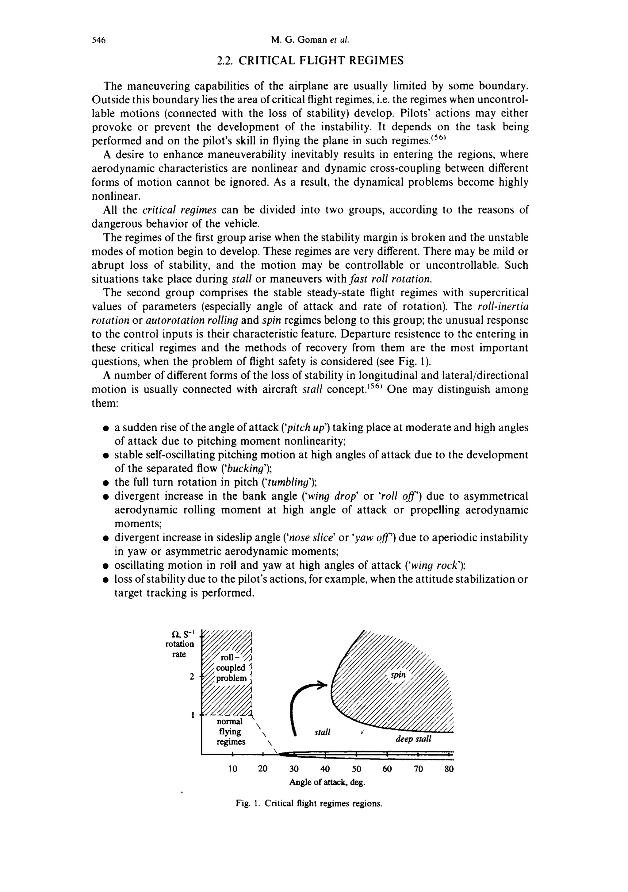 546 M. G. Gomanet al.
2.2. CRITICAL FLIGHT REGIMES
The maneuvering capabilities of the airplane are usually limited by some boundary.
Outside this boundary lies the area of critical flight regimes, i.e.the regimes when uncontrol-
lable motions (connected with the loss of stability) develop. Pilots" actions may either
provoke or prevent the development of the instability. It depends on the task being
performed and on the pilot's skill in flying the plane in such regimes3561
A desire to enhance maneuverability inevitably results in entering the regions, where
aerodynamic characteristics are nonlinear and dynamic cross-coupling between different
forms of motion cannot be ignored. As a result, the dynamical problems become highly
nonlinear.
All the critical regimes can be divided into two groups, according to the reasons of
dangerous behavior of the vehicle.
The regimes of the first group arise when the stability margin is broken and the unstable
modes of motion begin to develop. These regimes are very different. There may be mild or
abrupt loss of stability, and the motion may be controllable or uncontrollable. Such
situations take place during stall or maneuvers with fast roll rotation.
The second group comprises the stable steady-state flight regimes with supercritical
values of parameters (especially angle of attack and rate of rotation). The roll-inertia
rotation or autorotation rolling and spin regimes belong to this group; the unusual response
to the control inputs is their characteristic feature. Departure resistence to the entering in
these critical regimes and the methods of recovery from them are the most important
questions, when the problem of flight safety is considered (see Fig. 1).
A number of different forms of the loss of stability in longitudinal and lateral/directional
motion is usually connected with aircraft stall concept.1561One may distinguish among
them:
• a sudden rise of the angle of attack ('pitch up') taking place at moderate and high angles
of attack due to pitching moment nonlinearity;
• stable self-oscillating pitching motion at high angles of attack due to the development
of the separated flow ('bucking');
• the full turn rotation in pitch ('tumbliny');
• divergent increase in the bank angle ('wing drop' or 'roll off') due to asymmetrical
aerodynamic rolling moment at high angle of attack or propelling aerodynamic
moments;
• divergent increase in sideslip angle ('nose slice" or 'yaw off') due to aperiodic instability
in yaw or asymmetric aerodynamic moments;
• oscillating motion in roll and yaw at high angles of attack ('winy rock');
• loss of stability due to the pilot's actions, for example, when the attitude stabilization or
target tracking is performed.
[~ S-l
rotation
rate
gflying   l ,"
de~ Pstall
20 30 40 50 60 70 8010
Angle of attack, deg.
Fig. 1. Criticalflightregimesregions.
 