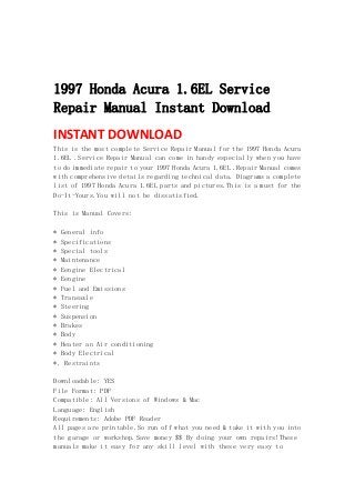  
 
 
1997 Honda Acura 1.6EL Service
Repair Manual Instant Download
INSTANT DOWNLOAD 
This is the most complete Service Repair Manual for the 1997 Honda Acura
1.6EL .Service Repair Manual can come in handy especially when you have
to do immediate repair to your 1997 Honda Acura 1.6EL .Repair Manual comes
with comprehensive details regarding technical data. Diagrams a complete
list of 1997 Honda Acura 1.6EL parts and pictures.This is a must for the
Do-It-Yours.You will not be dissatisfied.
This is Manual Covers:
* General info
* Specifications
* Special tools
* Maintenance
* Eengine Electrical
* Eengine
* Fuel and Emissions
* Transaxle
* Steering
* Suspension
* Brakes
* Body
* Heater an Air conditioning
* Body Electrical
*. Restraints
Downloadable: YES
File Format: PDF
Compatible: All Versions of Windows & Mac
Language: English
Requirements: Adobe PDF Reader
All pages are printable.So run off what you need & take it with you into
the garage or workshop.Save money $$ By doing your own repairs!These
manuals make it easy for any skill level with these very easy to
 