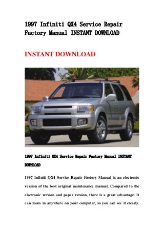 1997 Infiniti QX4 Service Repair
Factory Manual INSTANT DOWNLOAD
INSTANT DOWNLOAD
1997 Infiniti QX4 Service Repair Factory Manual INSTANT
DOWNLOAD
1997 Infiniti QX4 Service Repair Factory Manual is an electronic
version of the best original maintenance manual. Compared to the
electronic version and paper version, there is a great advantage. It
can zoom in anywhere on your computer, so you can see it clearly.
 