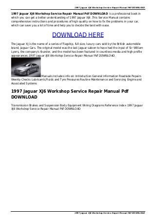 1997 Jaguar XJ6 Workshop Service Repair Manual Pdf DOWNLOAD
1997 Jaguar XJ6 Workshop Service Repair Manual Pdf DOWNLOAD is a professional book in
which you can get a better understanding of 1997 Jaguar XJ6 .This Service Manual contains
comprehensive instructions and procedures of high quality on how to fix the problems in your car,
which can save you a lot of time and help you to decide the best with ease.
DOWNLOAD HERE
The Jaguar XJ is the name of a series of flagship, full-size, luxury cars sold by the British automobile
brand, Jaguar Cars. The original model was the last Jaguar saloon to have had the input of Sir William
Lyons, the company's founder, and the model has been featured in countless media and high profile
appearances.1997 Jaguar XJ6 Workshop Service Repair Manual Pdf DOWNLOAD.
Manuals Includes info on: Introduction General Information Roadside Pepairs
Weekly Checks Lubricants,Fluids and Tyre Pressures Routine Maintenance and Servicing Engine and
Associated Systems
1997 Jaguar XJ6 Workshop Service Repair Manual Pdf
DOWNLOAD
Transmission Brakes and Suspension Body Equipment Wiring Diagrams Reference Index 1997 Jaguar
XJ6 Workshop Service Repair Manual Pdf DOWNLOAD
1997 Jaguar XJ6 Workshop Service Repair Manual Pdf DOWNLOAD
 