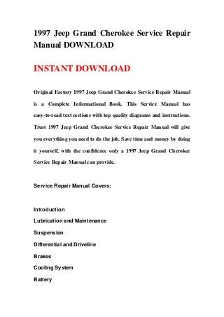 1997 Jeep Grand Cherokee Service Repair
Manual DOWNLOAD
INSTANT DOWNLOAD
Original Factory 1997 Jeep Grand Cherokee Service Repair Manual
is a Complete Informational Book. This Service Manual has
easy-to-read text sections with top quality diagrams and instructions.
Trust 1997 Jeep Grand Cherokee Service Repair Manual will give
you everything you need to do the job. Save time and money by doing
it yourself, with the confidence only a 1997 Jeep Grand Cherokee
Service Repair Manual can provide.
Service Repair Manual Covers:
Introduction
Lubrication and Maintenance
Suspension
Differential and Driveline
Brakes
Cooling System
Battery
 