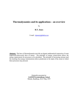 Thermodynamics and its applications – an overview
                                            by

                                       R.T. Jones

                               E-mail: rtjones@global.co.za




Abstract: The laws of thermodynamics provide an elegant mathematical expression of some
empirically-discovered facts of nature. The principle of energy conservation allows the
energy requirements for processes to be calculated. The principle of increasing entropy (and
the resulting free-energy minimization) allows predictions to be made of the extent to which
those processes may proceed.




                                 Originally presented at:
                             SAIMM Pyrometallurgy School
                            Mintek, Randburg, 20-21 May 1997
 