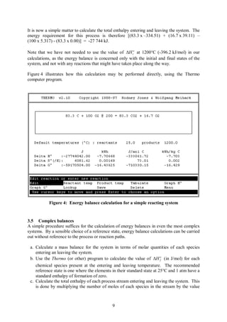 It is now a simple matter to calculate the total enthalpy entering and leaving the system. The
energy requirement for this process is therefore [(83.3 x –334.51) + (16.7 x 39.11) –
(100 x 5.317) - (83.3 x 0.00)] = -27 744 kJ.

Note that we have not needed to use the value of DH ro at 1200°C (-396.2 kJ/mol) in our
calculations, as the energy balance is concerned only with the initial and final states of the
system, and not with any reactions that might have taken place along the way.

Figure 4 illustrates how this calculation may be performed directly, using the Thermo
computer program.




           Figure 4: Energy balance calculation for a simple reacting system


3.5 Complex balances
A simple procedure suffices for the calculation of energy balances in even the most complex
systems. By a sensible choice of a reference state, energy balance calculations can be carried
out without reference to the process or reaction paths.

 a. Calculate a mass balance for the system in terms of molar quantities of each species
    entering an leaving the system.
 b. Use the Thermo (or other) program to calculate the value of DH o (in J/mol) for each
                                                                          f

    chemical species present at the entering and leaving temperature. The recommended
    reference state is one where the elements in their standard state at 25°C and 1 atm have a
    standard enthalpy of formation of zero.
 c. Calculate the total enthalpy of each process stream entering and leaving the system. This
    is done by multiplying the number of moles of each species in the stream by the value



                                              9
 