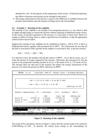 obtained for DH o for the species at the temperature of the stream. (If deemed important,
                      f

    the effects of pressure and mixing can be included at this point.)
 d. The energy requirement of the process is equal to the difference in enthalpy between the
    products and reactants, plus the amount of energy lost to the surroundings.


3.6 Example 3 – Roasting of zinc sulphide
The roasting of zinc sulphide is an example of an autogenous process, i.e. one which is able
to supply enough energy to sustain the reaction without requiring an additional energy source.
In the course of practical operation of the process, it is necessary to know how much of a
surplus or deficit of energy there is, under a specified set of conditions, so that the appropriate
control actions may be taken.

Suppose the roasting of zinc sulphide can be simplified as follows. ZnS at 25°C is fed to a
fluidized-bed reactor, together with pre-heated air at 200°C. We will assume for now that all
the ZnS is converted to ZnO, and that all the sulphur is converted to SO2, as per the reaction:

       ZnS + 3/2 O2 = ZnO + SO2

It is desired to have the products leaving the reactor at 900°C. Air is fed in excess, say 1.5
times the amount of oxygen required by the reaction. Obviously, this introduces N2 into the
system in the proportion normally present in air (i.e. 8.46 moles of N2 to 2.25 moles of O2).
The nitrogen does not take part in the reaction, but affects the energy requirement of the
process, as it enters the process at 200°C and leaves at 900°C.




                             Figure 5: Roasting of zinc sulphide

The result of the calculation, shown in Figure 5, shows that the system needs to be cooled by
0.448 kWh/kg of ZnS. In practice, the reactor loses energy to the surroundings by


                                                10
 