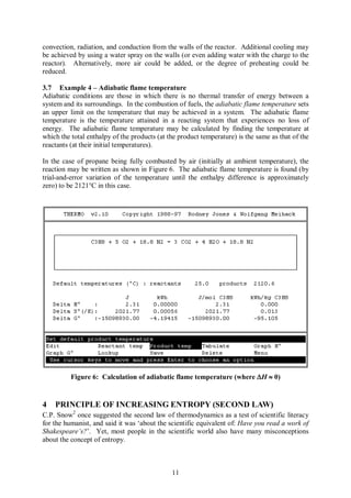 convection, radiation, and conduction from the walls of the reactor. Additional cooling may
be achieved by using a water spray on the walls (or even adding water with the charge to the
reactor). Alternatively, more air could be added, or the degree of preheating could be
reduced.

3.7 Example 4 – Adiabatic flame temperature
Adiabatic conditions are those in which there is no thermal transfer of energy between a
system and its surroundings. In the combustion of fuels, the adiabatic flame temperature sets
an upper limit on the temperature that may be achieved in a system. The adiabatic flame
temperature is the temperature attained in a reacting system that experiences no loss of
energy. The adiabatic flame temperature may be calculated by finding the temperature at
which the total enthalpy of the products (at the product temperature) is the same as that of the
reactants (at their initial temperatures).

In the case of propane being fully combusted by air (initially at ambient temperature), the
reaction may be written as shown in Figure 6. The adiabatic flame temperature is found (by
trial-and-error variation of the temperature until the enthalpy difference is approximately
zero) to be 2121°C in this case.




          Figure 6: Calculation of adiabatic flame temperature (where DH » 0)


4   PRINCIPLE OF INCREASING ENTROPY (SECOND LAW)
C.P. Snow2 once suggested the second law of thermodynamics as a test of scientific literacy
for the humanist, and said it was ‘about the scientific equivalent of: Have you read a work of
Shakespeare’s?’. Yet, most people in the scientific world also have many misconceptions
about the concept of entropy.



                                              11
 
