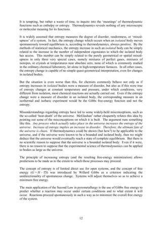 It is tempting, but rather a waste of time, to inquire into the ‘meanings’ of thermodynamic
functions such as enthalpy or entropy. Thermodynamics reveals nothing of any microscopic
or molecular meaning for its functions.

It is widely assumed that entropy measures the degree of disorder, randomness, or ‘mixed-
upness’ of a system. In fact, the entropy change which occurs when an isolated body moves
spontaneously toward equilibrium is, according to thermodynamics, always positive. By the
methods of statistical mechanics, the entropy increase in such an isolated body can be simply
related to the increase in the number of independent eigenstates to which the isolated body
has access. This number can be simply related to the purely geometrical or spatial mixed-
upness in only three very special cases, namely mixtures of perfect gases, mixtures of
isotopes, or crystals at temperatures near absolute zero, none of which is commonly studied
in the ordinary chemical laboratory, let alone in high-temperature furnaces. In all other cases,
the entropy change is capable of no simple quasi-geometrical interpretation, even for changes
in isolated bodies.

But the situation is even worse than this, for chemists commonly behave not only as if
entropy increases in isolated bodies were a measure of disorder, but also as if this were true
of entropy changes at constant temperature and pressure, under which conditions, very
different from isolation, most chemical reactions are actually carried out. Even if the entropy
change were a measure of disorder in an isolated body, the corresponding measure in an
isothermal and isobaric experiment would be the Gibbs free-energy function and not the
entropy.

Misunderstandings regarding entropy have led to some widely-held misconceptions, such as
the so-called ‘heat-death’ of the universe. McGlashan3 rather eloquently refutes this idea by
pointing out some of the misconceptions on which it is built. The argument runs something
like this. Any process which actually takes place in the universe increases the entropy of the
universe. Increase of entropy implies an increase in disorder. Therefore, the ultimate fate of
the universe is chaos. If thermodynamics could be shown (but how?) to be applicable to the
universe, and if the universe were known to be a bounded and isolated body, then we might
deduce that the universe would eventually reach a state of complete equilibrium. But there is
no scientific reason to suppose that the universe is a bounded isolated body. Even if it were,
there is no reason to suppose that the experimental science of thermodynamics can be applied
to bodies as large as the universe.

The principle of increasing entropy (and the resulting free-energy minimization) allows
predictions to be made as to the extent to which those processes may proceed.

The concept of entropy is of limited direct use for open systems, and the concept of free
energy (G = H – TS) was introduced by Willard Gibbs as a criterion indicating the
unidirectionality of spontaneous change. Systems will adjust themselves so as to achieve a
minimum free energy.

The main application of the Second Law in pyrometallurgy is the use of Gibbs free energy to
predict whether a reaction may occur under certain conditions and to what extent it will
occur. Reactions proceed spontaneously in such a way as to minimize the overall free energy
of the system.




                                              12
 