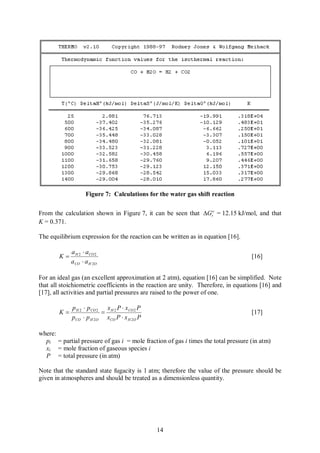 Figure 7: Calculations for the water gas shift reaction

From the calculation shown in Figure 7, it can be seen that DGro = 12.15 kJ/mol, and that
K = 0.371.

The equilibrium expression for the reaction can be written as in equation [16].

             a H 2 × a CO 2
        K=                                                                          [16]
             a CO × a H 2O

For an ideal gas (an excellent approximation at 2 atm), equation [16] can be simplified. Note
that all stoichiometric coefficients in the reaction are unity. Therefore, in equations [16] and
[17], all activities and partial pressures are raised to the power of one.

             p H 2 × p CO 2 x H 2 P × x CO 2 P
        K=                 =                                                        [17]
             pCO × p H 2 O xCO P × x H 2 O P

where:
  pi = partial pressure of gas i = mole fraction of gas i times the total pressure (in atm)
  xi = mole fraction of gaseous species i
  P = total pressure (in atm)

Note that the standard state fugacity is 1 atm; therefore the value of the pressure should be
given in atmospheres and should be treated as a dimensionless quantity.




                                                 14
 