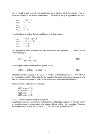 Now we need an expression for the equilibrium mole fractions of all the species. First we
define the extent e as the number of moles of CO that react. Clearly, at equilibrium, we have:

      nCO      =    0.4 - e
      nH2O     =    1 - e
      nH2      =    e
      nCO2     =    e
      nTotal   =    1.4

From the above, it is clear that the equilibrium mole fractions are:

      xCO      =    (0.4 - e) / 1.4
      xH2O     =    (1 - e) / 1.4
      xH2      =    e / 1.4
      xCO2     =    e / 1.4

The equilibrium mole fractions are now substituted into equation [17], which can be
simplified to give:

                        e2
        0.371 =                                                                    [18]
                  (0.4 - e )(1 - e )

Equation [18] can be re-arranged into quadratic form.

        0.629 e2 + 0.5194 e – 0.1484 = 0                                           [19]

The solution to this equation is e = 0.225. (The other root to the equation is –1.050, which is
not physically possible.) This value for the extent of the reaction at equilibrium can now be
used to calculate the number of moles of each of the species present at equilibrium.

The equilibrium composition is therefore:

        0.175 moles of CO
        0.775 moles of H2O
        0.225 moles of H2
        0.225 moles of CO2

5.1.2 Calculation of the energy requirement
Once the amounts and temperatures of the reactants and products are known, it is very simple
to calculate the energy requirements of a process. Figure 8 shows the calculation. Note that
the temperature of the reactants is set at 25°C, and that of the products at 1200°C.




                                               15
 