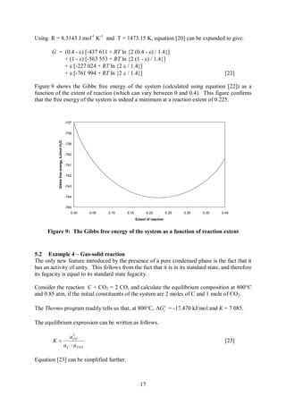 Using R = 8.3143 J mol-1 K-1 and T = 1473.15 K, equation [20] can be expanded to give:

       G = (0.4 - e) [-437 611 + RT ln {2 (0.4 - e) / 1.4}]
           + (1 - e) [-563 553 + RT ln {2 (1 - e) / 1.4}]
           + e [-227 024 + RT ln {2 e / 1.4}]
           + e [-761 994 + RT ln {2 e / 1.4}]                                                                         [22]

Figure 9 shows the Gibbs free energy of the system (calculated using equation [22]) as a
function of the extent of reaction (which can vary between 0 and 0.4). This figure confirms
that the free energy of the system is indeed a minimum at a reaction extent of 0.225.


                                            -737


                                            -738
           Gibbs free energy, kJ/mol H2 O




                                            -739


                                            -740


                                            -741


                                            -742


                                            -743


                                            -744


                                            -745
                                               0.00   0.05   0.10   0.15           0.20         0.25   0.30   0.35   0.40
                                                                           Extent of reaction


     Figure 9: The Gibbs free energy of the system as a function of reaction extent


5.2 Example 4 – Gas-solid reaction
The only new feature introduced by the presence of a pure condensed phase is the fact that it
has an activity of unity. This follows from the fact that it is in its standard state, and therefore
its fugacity is equal to its standard state fugacity.

Consider the reaction C + CO2 = 2 CO, and calculate the equilibrium composition at 800°C
and 0.85 atm, if the initial constituents of the system are 2 moles of C and 1 mole of CO2.

The Thermo program readily tells us that, at 800°C, DGro = -17.470 kJ/mol and K = 7.085.

The equilibrium expression can be written as follows.

                 2
              aCO
        K=                                                                                                            [23]
           a C × a CO 2

Equation [23] can be simplified further.



                                                                              17
 