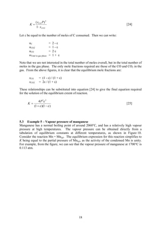 ( xCO P) 2
        K=                                                                          [24]
            1 × x CO 2

Let e be equal to the number of moles of C consumed. Then we can write:

       nC                    =   2-e
       nCO2                  =   1-e
       nCO                   =   2e
       nTotal in gas phase   =   1+ e

Note that we are not interested in the total number of moles overall, but in the total number of
moles in the gas phase. The only mole fractions required are those of the CO and CO2 in the
gas. From the above figures, it is clear that the equilibrium mole fractions are:

       xCO       = (1 - e) / (1 + e)
       xCO2      = 2e / (1 + e)

These relationships can be substituted into equation [24] to give the final equation required
for the solution of the equilibrium extent of reaction.

                4 P 2e 2
      K =                                                                           [25]
            (1 + e )(1 - e )



5.3 Example 5 – Vapour pressure of manganese
Manganese has a normal boiling point of around 2060°C, and has a relatively high vapour
pressure at high temperatures. The vapour pressure can be obtained directly from a
tabulation of equilibrium constants at different temperatures, as shown in Figure 10.
Consider the reaction Mn = Mn(g). The equilibrium expression for this reaction simplifies to
K being equal to the partial pressure of Mn(g), as the activity of the condensed Mn is unity.
For example, from the figure, we can see that the vapour pressure of manganese at 1700°C is
0.113 atm.




                                              18
 
