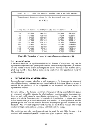 Figure 10: Tabulation of vapour pressure of manganese (shown as K)

5.4 A word of caution
It has been noted that the equilibrium constant is a function of temperature only, but the
equilibrium composition of a given system depends on the starting composition (in terms of
the total number of moles of each element present) and the pressure as well. For this reason,
great care should be taken before extrapolating results from one ‘equilibrium curve’ to
another situation.


6   FREE-ENERGY MINIMIZATION
Pyrometallurgical processes take place at high temperatures. For this reason, the attainment
of equilibrium in many processes is not prevented by kinetic limitations. However, a general
method for the prediction of the composition of an isothermal multiphase system at
equilibrium is required.

Problems relating to the chemical equilibrium of a system involving several chemical species
are notoriously intractable, requiring the solution of many simultaneous non-linear equations.
However, such problems can be reduced to the minimization of the Gibbs free energy of the
system, which is the fundamental description of chemical equilibrium. In general, there is an
infinite number of ways in which non-negative mole numbers can be assigned to the possible
product species such that the chemical reactions involving the specified reactants will be
balanced. At a specified temperature and pressure, the most stable products (the desired
solution to the problem) are those associated with the lowest free energy.

The equilibrium state of a closed system is that for which the total Gibbs free energy is a
minimum with respect to all possible changes at the given temperature and pressure.




                                             19
 