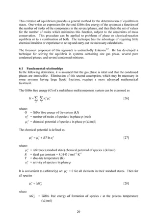 This criterion of equilibrium provides a general method for the determination of equilibrium
states. One writes an expression for the total Gibbs free energy of the system as a function of
the number of moles of the components in the several phases, and then finds the set of values
for the number of moles which minimizes this function, subject to the constraints of mass
conservation. This procedure can be applied to problems of phase or chemical-reaction
equilibria or to a combination of both. The technique has the advantage of requiring little
chemical intuition or experience to set up and carry out the necessary calculations.

The foremost proponent of this approach is undoubtedly Eriksson5-7. He has developed a
technique for solving the equilibria in systems containing one gas phase, several pure
condensed phases, and several condensed mixtures.


6.1 Fundamental relationships
In the following derivation, it is assumed that the gas phase is ideal and that the condensed
phases are immiscible. Elimination of this second assumption, which may be necessary in
some systems having large liquid fractions, requires a more advanced mathematical
treatment.

The Gibbs free energy (G) of a multiphase multicomponent system can be expressed as

           G=å         ån   i
                             p
                                 m ip                                                [26]
                   p    i



where:
   G = Gibbs free energy of the system (kJ)
    nip = number of moles of species i in phase p (mol)
     m ip = chemical potential of species i in phase p (kJ/mol)

The chemical potential is defined as

           m ip = m io + RT ln a ip                                                  [27]

where:
    m io    = reference (standard state) chemical potential of species i (kJ/mol)
   R        = ideal gas constant = 8.3143 J mol-1 K-1
   T        = absolute temperature (K)
    a ip    = activity of species i in phase p

It is convenient to (arbitrarily) set m io = 0 for all elements in their standard states. Then for
all species

           m io = DG o
                     fi                                                              [28]

where
           DG o
              fi       = Gibbs free energy of formation of species i at the process temperature
                         (kJ/mol)


                                                  20
 